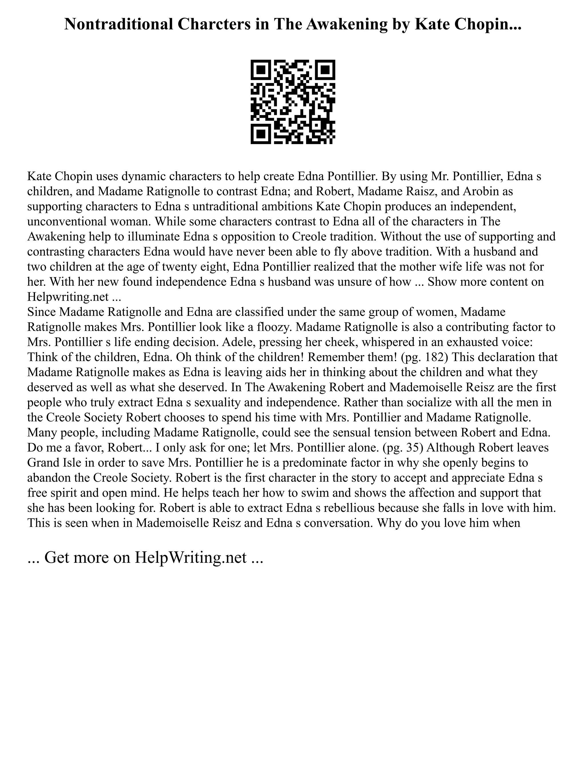 Nontraditional Charcters in The Awakening by Kate Chopin...
Kate Chopin uses dynamic characters to help create Edna Pontillier. By using Mr. Pontillier, Edna s
children, and Madame Ratignolle to contrast Edna; and Robert, Madame Raisz, and Arobin as
supporting characters to Edna s untraditional ambitions Kate Chopin produces an independent,
unconventional woman. While some characters contrast to Edna all of the characters in The
Awakening help to illuminate Edna s opposition to Creole tradition. Without the use of supporting and
contrasting characters Edna would have never been able to fly above tradition. With a husband and
two children at the age of twenty eight, Edna Pontillier realized that the mother wife life was not for
her. With her new found independence Edna s husband was unsure of how ... Show more content on
Helpwriting.net ...
Since Madame Ratignolle and Edna are classified under the same group of women, Madame
Ratignolle makes Mrs. Pontillier look like a floozy. Madame Ratignolle is also a contributing factor to
Mrs. Pontillier s life ending decision. Adele, pressing her cheek, whispered in an exhausted voice:
Think of the children, Edna. Oh think of the children! Remember them! (pg. 182) This declaration that
Madame Ratignolle makes as Edna is leaving aids her in thinking about the children and what they
deserved as well as what she deserved. In The Awakening Robert and Mademoiselle Reisz are the first
people who truly extract Edna s sexuality and independence. Rather than socialize with all the men in
the Creole Society Robert chooses to spend his time with Mrs. Pontillier and Madame Ratignolle.
Many people, including Madame Ratignolle, could see the sensual tension between Robert and Edna.
Do me a favor, Robert... I only ask for one; let Mrs. Pontillier alone. (pg. 35) Although Robert leaves
Grand Isle in order to save Mrs. Pontillier he is a predominate factor in why she openly begins to
abandon the Creole Society. Robert is the first character in the story to accept and appreciate Edna s
free spirit and open mind. He helps teach her how to swim and shows the affection and support that
she has been looking for. Robert is able to extract Edna s rebellious because she falls in love with him.
This is seen when in Mademoiselle Reisz and Edna s conversation. Why do you love him when
... Get more on HelpWriting.net ...
 