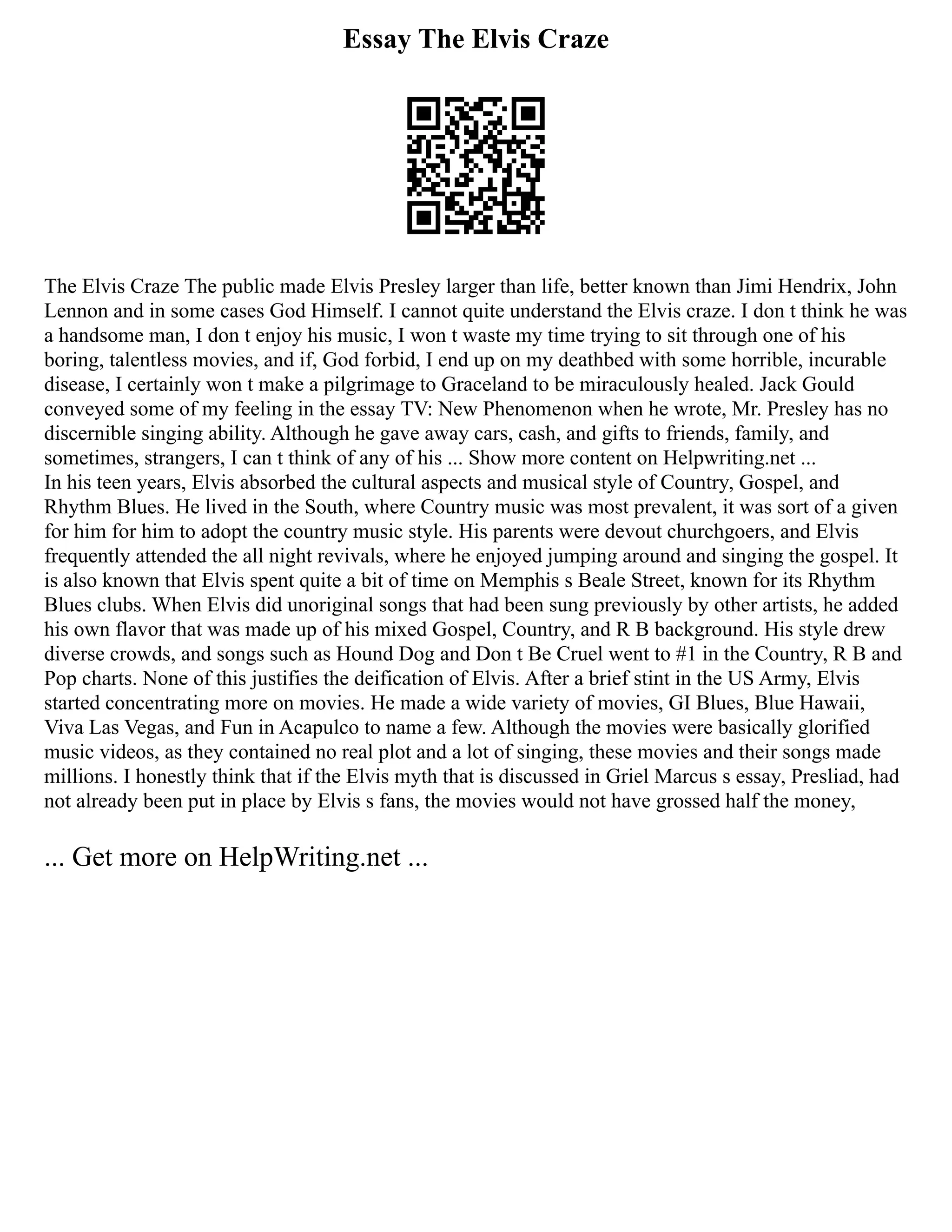 Essay The Elvis Craze
The Elvis Craze The public made Elvis Presley larger than life, better known than Jimi Hendrix, John
Lennon and in some cases God Himself. I cannot quite understand the Elvis craze. I don t think he was
a handsome man, I don t enjoy his music, I won t waste my time trying to sit through one of his
boring, talentless movies, and if, God forbid, I end up on my deathbed with some horrible, incurable
disease, I certainly won t make a pilgrimage to Graceland to be miraculously healed. Jack Gould
conveyed some of my feeling in the essay TV: New Phenomenon when he wrote, Mr. Presley has no
discernible singing ability. Although he gave away cars, cash, and gifts to friends, family, and
sometimes, strangers, I can t think of any of his ... Show more content on Helpwriting.net ...
In his teen years, Elvis absorbed the cultural aspects and musical style of Country, Gospel, and
Rhythm Blues. He lived in the South, where Country music was most prevalent, it was sort of a given
for him for him to adopt the country music style. His parents were devout churchgoers, and Elvis
frequently attended the all night revivals, where he enjoyed jumping around and singing the gospel. It
is also known that Elvis spent quite a bit of time on Memphis s Beale Street, known for its Rhythm
Blues clubs. When Elvis did unoriginal songs that had been sung previously by other artists, he added
his own flavor that was made up of his mixed Gospel, Country, and R B background. His style drew
diverse crowds, and songs such as Hound Dog and Don t Be Cruel went to #1 in the Country, R B and
Pop charts. None of this justifies the deification of Elvis. After a brief stint in the US Army, Elvis
started concentrating more on movies. He made a wide variety of movies, GI Blues, Blue Hawaii,
Viva Las Vegas, and Fun in Acapulco to name a few. Although the movies were basically glorified
music videos, as they contained no real plot and a lot of singing, these movies and their songs made
millions. I honestly think that if the Elvis myth that is discussed in Griel Marcus s essay, Presliad, had
not already been put in place by Elvis s fans, the movies would not have grossed half the money,
... Get more on HelpWriting.net ...
 