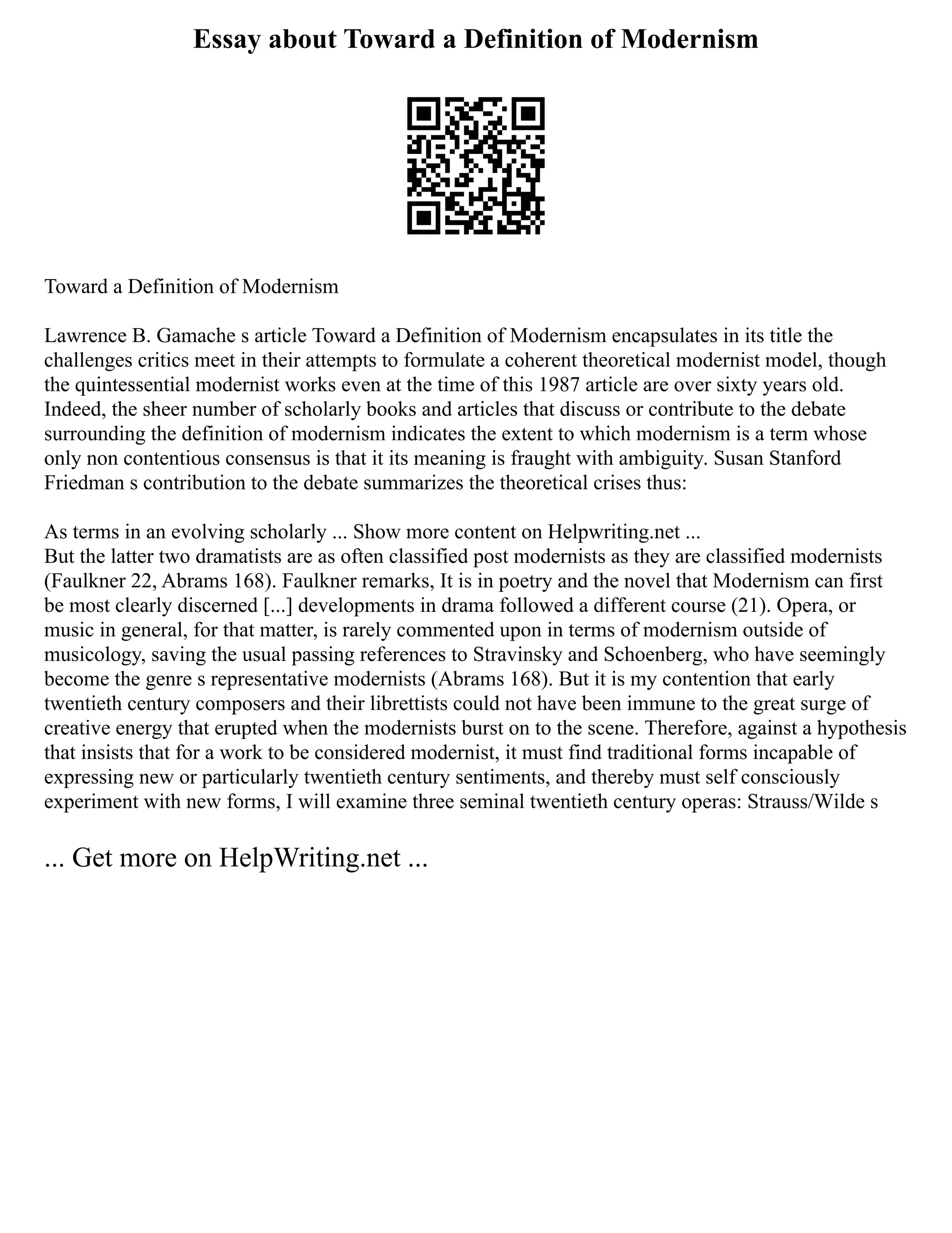 Essay about Toward a Definition of Modernism
Toward a Definition of Modernism
Lawrence B. Gamache s article Toward a Definition of Modernism encapsulates in its title the
challenges critics meet in their attempts to formulate a coherent theoretical modernist model, though
the quintessential modernist works even at the time of this 1987 article are over sixty years old.
Indeed, the sheer number of scholarly books and articles that discuss or contribute to the debate
surrounding the definition of modernism indicates the extent to which modernism is a term whose
only non contentious consensus is that it its meaning is fraught with ambiguity. Susan Stanford
Friedman s contribution to the debate summarizes the theoretical crises thus:
As terms in an evolving scholarly ... Show more content on Helpwriting.net ...
But the latter two dramatists are as often classified post modernists as they are classified modernists
(Faulkner 22, Abrams 168). Faulkner remarks, It is in poetry and the novel that Modernism can first
be most clearly discerned [...] developments in drama followed a different course (21). Opera, or
music in general, for that matter, is rarely commented upon in terms of modernism outside of
musicology, saving the usual passing references to Stravinsky and Schoenberg, who have seemingly
become the genre s representative modernists (Abrams 168). But it is my contention that early
twentieth century composers and their librettists could not have been immune to the great surge of
creative energy that erupted when the modernists burst on to the scene. Therefore, against a hypothesis
that insists that for a work to be considered modernist, it must find traditional forms incapable of
expressing new or particularly twentieth century sentiments, and thereby must self consciously
experiment with new forms, I will examine three seminal twentieth century operas: Strauss/Wilde s
... Get more on HelpWriting.net ...
 