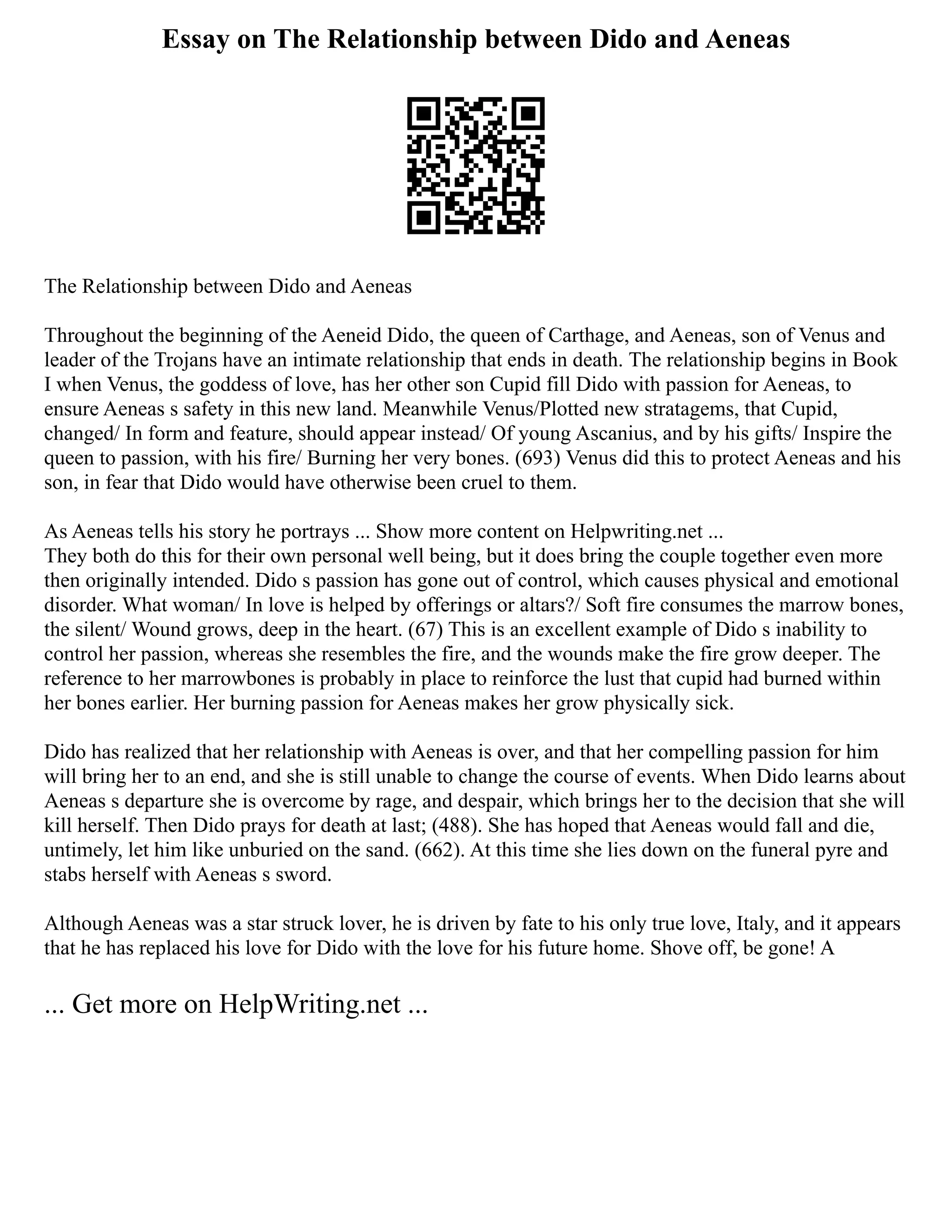 Essay on The Relationship between Dido and Aeneas
The Relationship between Dido and Aeneas
Throughout the beginning of the Aeneid Dido, the queen of Carthage, and Aeneas, son of Venus and
leader of the Trojans have an intimate relationship that ends in death. The relationship begins in Book
I when Venus, the goddess of love, has her other son Cupid fill Dido with passion for Aeneas, to
ensure Aeneas s safety in this new land. Meanwhile Venus/Plotted new stratagems, that Cupid,
changed/ In form and feature, should appear instead/ Of young Ascanius, and by his gifts/ Inspire the
queen to passion, with his fire/ Burning her very bones. (693) Venus did this to protect Aeneas and his
son, in fear that Dido would have otherwise been cruel to them.
As Aeneas tells his story he portrays ... Show more content on Helpwriting.net ...
They both do this for their own personal well being, but it does bring the couple together even more
then originally intended. Dido s passion has gone out of control, which causes physical and emotional
disorder. What woman/ In love is helped by offerings or altars?/ Soft fire consumes the marrow bones,
the silent/ Wound grows, deep in the heart. (67) This is an excellent example of Dido s inability to
control her passion, whereas she resembles the fire, and the wounds make the fire grow deeper. The
reference to her marrowbones is probably in place to reinforce the lust that cupid had burned within
her bones earlier. Her burning passion for Aeneas makes her grow physically sick.
Dido has realized that her relationship with Aeneas is over, and that her compelling passion for him
will bring her to an end, and she is still unable to change the course of events. When Dido learns about
Aeneas s departure she is overcome by rage, and despair, which brings her to the decision that she will
kill herself. Then Dido prays for death at last; (488). She has hoped that Aeneas would fall and die,
untimely, let him like unburied on the sand. (662). At this time she lies down on the funeral pyre and
stabs herself with Aeneas s sword.
Although Aeneas was a star struck lover, he is driven by fate to his only true love, Italy, and it appears
that he has replaced his love for Dido with the love for his future home. Shove off, be gone! A
... Get more on HelpWriting.net ...
 