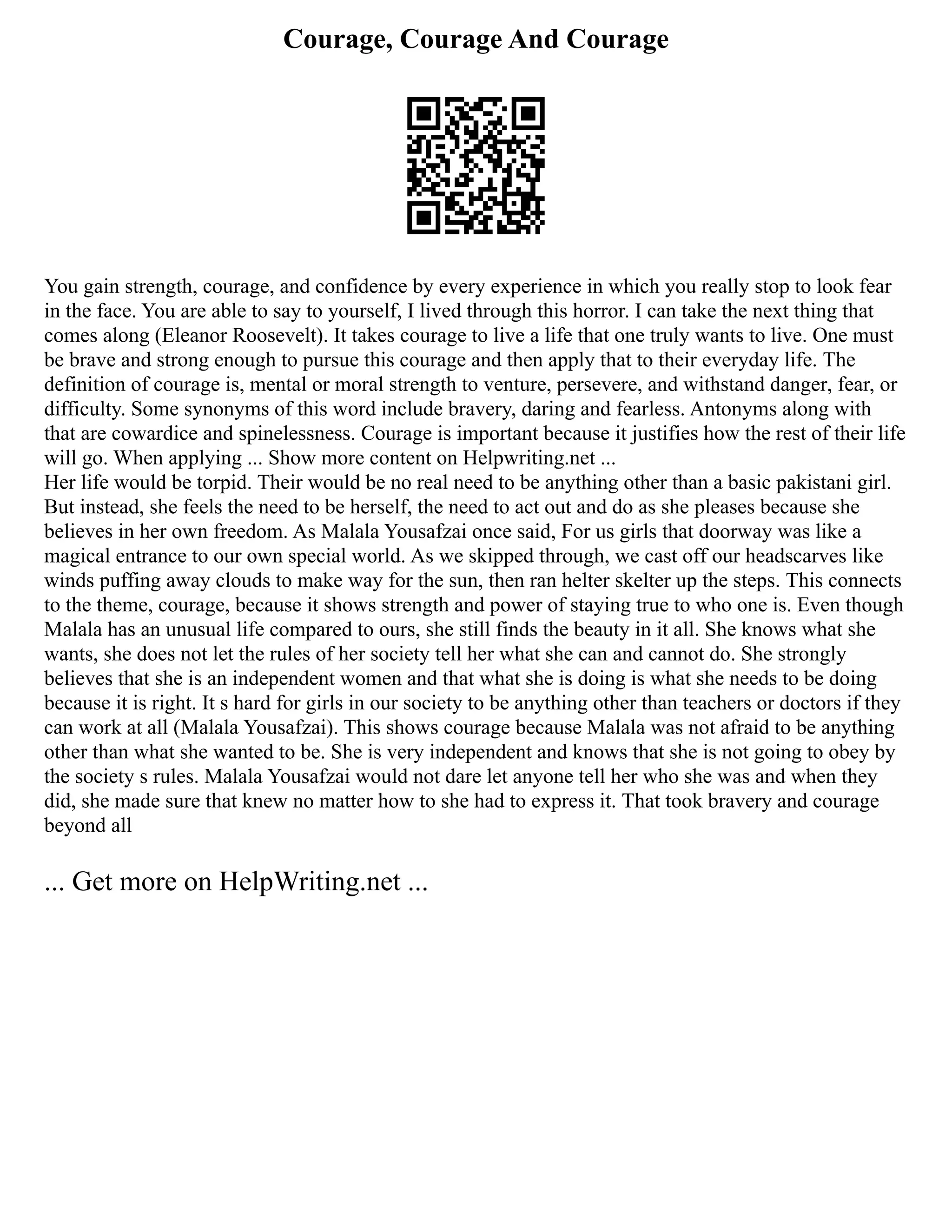 Courage, Courage And Courage
You gain strength, courage, and confidence by every experience in which you really stop to look fear
in the face. You are able to say to yourself, I lived through this horror. I can take the next thing that
comes along (Eleanor Roosevelt). It takes courage to live a life that one truly wants to live. One must
be brave and strong enough to pursue this courage and then apply that to their everyday life. The
definition of courage is, mental or moral strength to venture, persevere, and withstand danger, fear, or
difficulty. Some synonyms of this word include bravery, daring and fearless. Antonyms along with
that are cowardice and spinelessness. Courage is important because it justifies how the rest of their life
will go. When applying ... Show more content on Helpwriting.net ...
Her life would be torpid. Their would be no real need to be anything other than a basic pakistani girl.
But instead, she feels the need to be herself, the need to act out and do as she pleases because she
believes in her own freedom. As Malala Yousafzai once said, For us girls that doorway was like a
magical entrance to our own special world. As we skipped through, we cast off our headscarves like
winds puffing away clouds to make way for the sun, then ran helter skelter up the steps. This connects
to the theme, courage, because it shows strength and power of staying true to who one is. Even though
Malala has an unusual life compared to ours, she still finds the beauty in it all. She knows what she
wants, she does not let the rules of her society tell her what she can and cannot do. She strongly
believes that she is an independent women and that what she is doing is what she needs to be doing
because it is right. It s hard for girls in our society to be anything other than teachers or doctors if they
can work at all (Malala Yousafzai). This shows courage because Malala was not afraid to be anything
other than what she wanted to be. She is very independent and knows that she is not going to obey by
the society s rules. Malala Yousafzai would not dare let anyone tell her who she was and when they
did, she made sure that knew no matter how to she had to express it. That took bravery and courage
beyond all
... Get more on HelpWriting.net ...
 