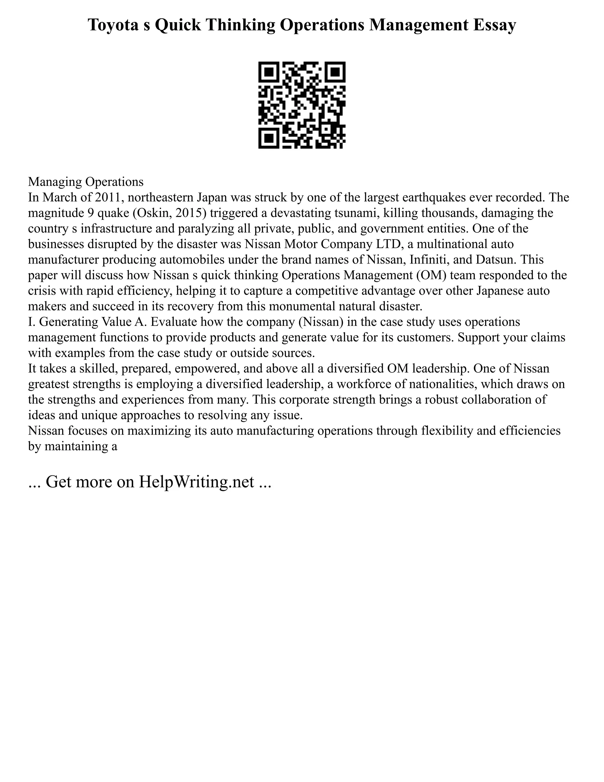 Toyota s Quick Thinking Operations Management Essay
Managing Operations
In March of 2011, northeastern Japan was struck by one of the largest earthquakes ever recorded. The
magnitude 9 quake (Oskin, 2015) triggered a devastating tsunami, killing thousands, damaging the
country s infrastructure and paralyzing all private, public, and government entities. One of the
businesses disrupted by the disaster was Nissan Motor Company LTD, a multinational auto
manufacturer producing automobiles under the brand names of Nissan, Infiniti, and Datsun. This
paper will discuss how Nissan s quick thinking Operations Management (OM) team responded to the
crisis with rapid efficiency, helping it to capture a competitive advantage over other Japanese auto
makers and succeed in its recovery from this monumental natural disaster.
I. Generating Value A. Evaluate how the company (Nissan) in the case study uses operations
management functions to provide products and generate value for its customers. Support your claims
with examples from the case study or outside sources.
It takes a skilled, prepared, empowered, and above all a diversified OM leadership. One of Nissan
greatest strengths is employing a diversified leadership, a workforce of nationalities, which draws on
the strengths and experiences from many. This corporate strength brings a robust collaboration of
ideas and unique approaches to resolving any issue.
Nissan focuses on maximizing its auto manufacturing operations through flexibility and efficiencies
by maintaining a
... Get more on HelpWriting.net ...
 