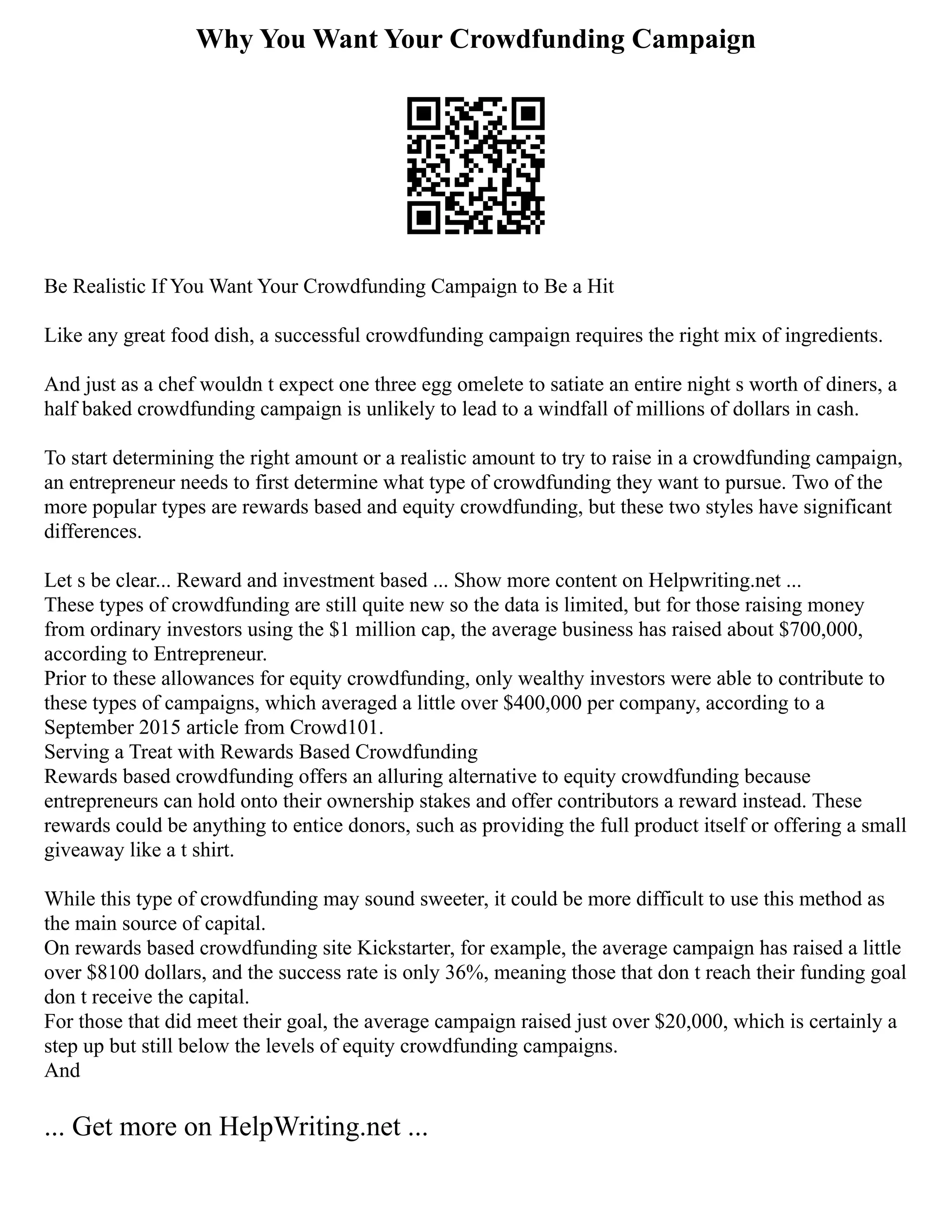 Why You Want Your Crowdfunding Campaign
Be Realistic If You Want Your Crowdfunding Campaign to Be a Hit
Like any great food dish, a successful crowdfunding campaign requires the right mix of ingredients.
And just as a chef wouldn t expect one three egg omelete to satiate an entire night s worth of diners, a
half baked crowdfunding campaign is unlikely to lead to a windfall of millions of dollars in cash.
To start determining the right amount or a realistic amount to try to raise in a crowdfunding campaign,
an entrepreneur needs to first determine what type of crowdfunding they want to pursue. Two of the
more popular types are rewards based and equity crowdfunding, but these two styles have significant
differences.
Let s be clear... Reward and investment based ... Show more content on Helpwriting.net ...
These types of crowdfunding are still quite new so the data is limited, but for those raising money
from ordinary investors using the $1 million cap, the average business has raised about $700,000,
according to Entrepreneur.
Prior to these allowances for equity crowdfunding, only wealthy investors were able to contribute to
these types of campaigns, which averaged a little over $400,000 per company, according to a
September 2015 article from Crowd101.
Serving a Treat with Rewards Based Crowdfunding
Rewards based crowdfunding offers an alluring alternative to equity crowdfunding because
entrepreneurs can hold onto their ownership stakes and offer contributors a reward instead. These
rewards could be anything to entice donors, such as providing the full product itself or offering a small
giveaway like a t shirt.
While this type of crowdfunding may sound sweeter, it could be more difficult to use this method as
the main source of capital.
On rewards based crowdfunding site Kickstarter, for example, the average campaign has raised a little
over $8100 dollars, and the success rate is only 36%, meaning those that don t reach their funding goal
don t receive the capital.
For those that did meet their goal, the average campaign raised just over $20,000, which is certainly a
step up but still below the levels of equity crowdfunding campaigns.
And
... Get more on HelpWriting.net ...
 
