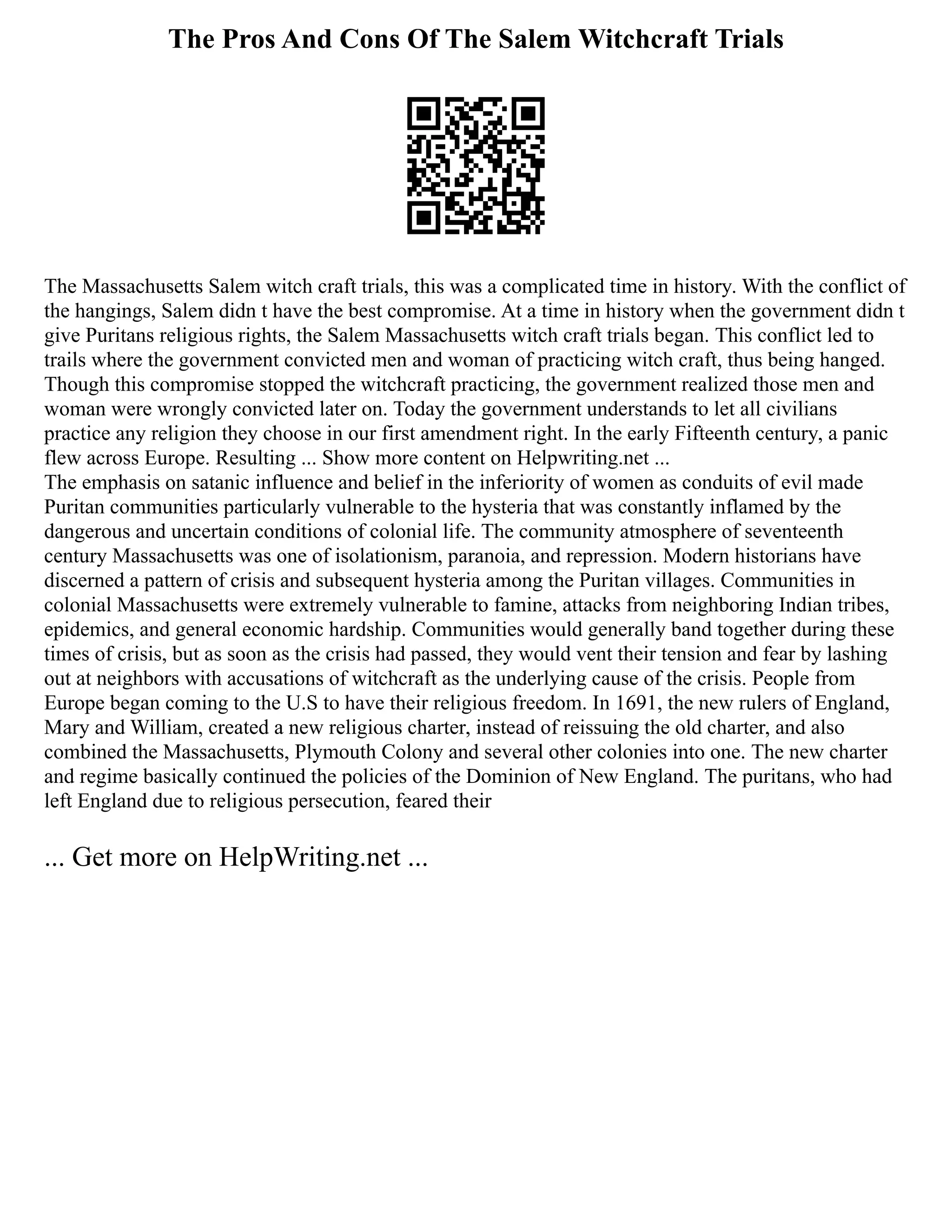 The Pros And Cons Of The Salem Witchcraft Trials
The Massachusetts Salem witch craft trials, this was a complicated time in history. With the conflict of
the hangings, Salem didn t have the best compromise. At a time in history when the government didn t
give Puritans religious rights, the Salem Massachusetts witch craft trials began. This conflict led to
trails where the government convicted men and woman of practicing witch craft, thus being hanged.
Though this compromise stopped the witchcraft practicing, the government realized those men and
woman were wrongly convicted later on. Today the government understands to let all civilians
practice any religion they choose in our first amendment right. In the early Fifteenth century, a panic
flew across Europe. Resulting ... Show more content on Helpwriting.net ...
The emphasis on satanic influence and belief in the inferiority of women as conduits of evil made
Puritan communities particularly vulnerable to the hysteria that was constantly inflamed by the
dangerous and uncertain conditions of colonial life. The community atmosphere of seventeenth
century Massachusetts was one of isolationism, paranoia, and repression. Modern historians have
discerned a pattern of crisis and subsequent hysteria among the Puritan villages. Communities in
colonial Massachusetts were extremely vulnerable to famine, attacks from neighboring Indian tribes,
epidemics, and general economic hardship. Communities would generally band together during these
times of crisis, but as soon as the crisis had passed, they would vent their tension and fear by lashing
out at neighbors with accusations of witchcraft as the underlying cause of the crisis. People from
Europe began coming to the U.S to have their religious freedom. In 1691, the new rulers of England,
Mary and William, created a new religious charter, instead of reissuing the old charter, and also
combined the Massachusetts, Plymouth Colony and several other colonies into one. The new charter
and regime basically continued the policies of the Dominion of New England. The puritans, who had
left England due to religious persecution, feared their
... Get more on HelpWriting.net ...
 