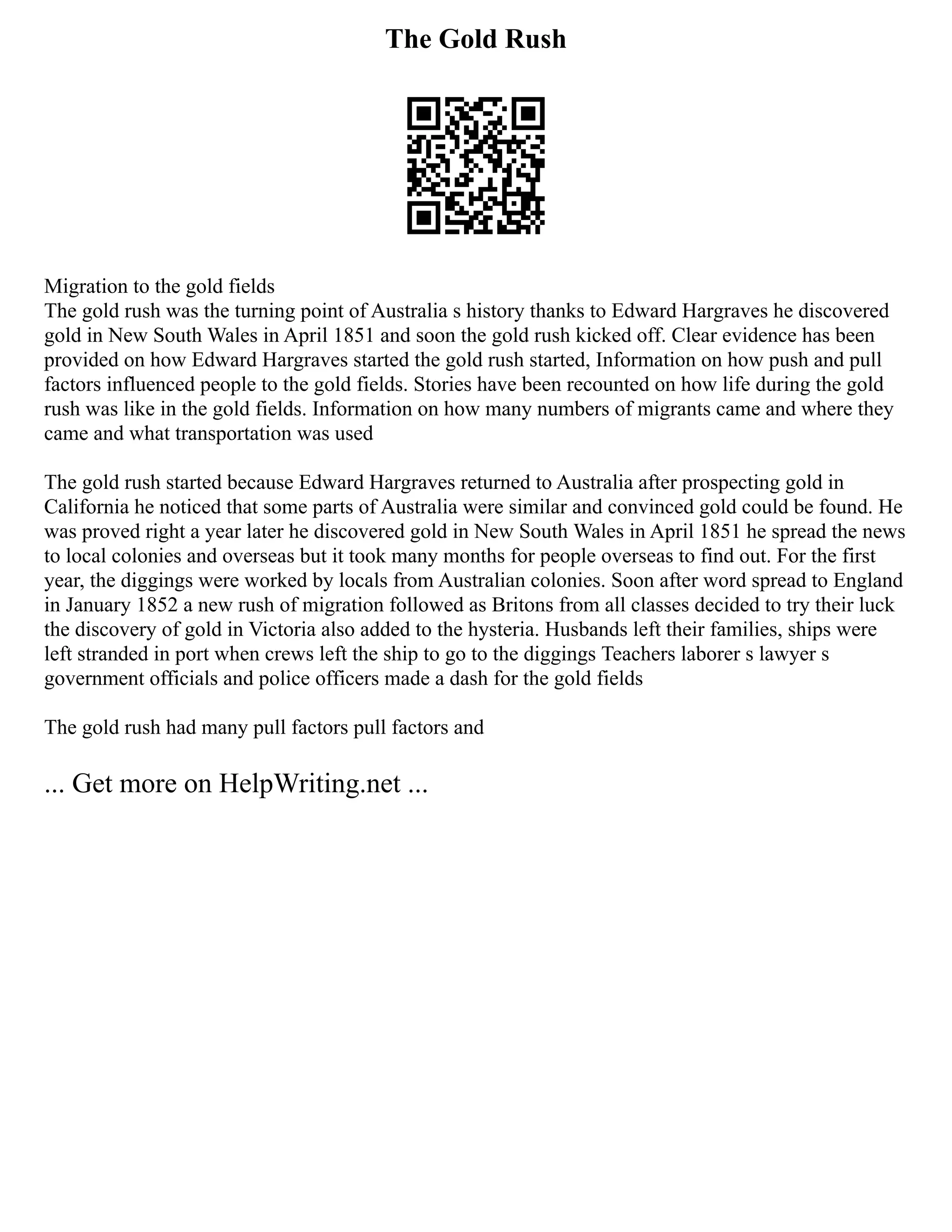 The Gold Rush
Migration to the gold fields
The gold rush was the turning point of Australia s history thanks to Edward Hargraves he discovered
gold in New South Wales in April 1851 and soon the gold rush kicked off. Clear evidence has been
provided on how Edward Hargraves started the gold rush started, Information on how push and pull
factors influenced people to the gold fields. Stories have been recounted on how life during the gold
rush was like in the gold fields. Information on how many numbers of migrants came and where they
came and what transportation was used
The gold rush started because Edward Hargraves returned to Australia after prospecting gold in
California he noticed that some parts of Australia were similar and convinced gold could be found. He
was proved right a year later he discovered gold in New South Wales in April 1851 he spread the news
to local colonies and overseas but it took many months for people overseas to find out. For the first
year, the diggings were worked by locals from Australian colonies. Soon after word spread to England
in January 1852 a new rush of migration followed as Britons from all classes decided to try their luck
the discovery of gold in Victoria also added to the hysteria. Husbands left their families, ships were
left stranded in port when crews left the ship to go to the diggings Teachers laborer s lawyer s
government officials and police officers made a dash for the gold fields
The gold rush had many pull factors pull factors and
... Get more on HelpWriting.net ...
 