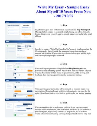 Write My Essay - Sample Essay
About Myself 10 Years From Now
- 2017/10/07
1. Step
To get started, you must first create an account on site HelpWriting.net.
The registration process is quick and simple, taking just a few moments.
During this process, you will need to provide a password and a valid email
address.
2. Step
In order to create a "Write My Paper For Me" request, simply complete the
10-minute order form. Provide the necessary instructions, preferred
sources, and deadline. If you want the writer to imitate your writing style,
attach a sample of your previous work.
3. Step
When seeking assignment writing help from HelpWriting.net, our
platform utilizes a bidding system. Review bids from our writers for your
request, choose one of them based on qualifications, order history, and
feedback, then place a deposit to start the assignment writing.
4. Step
After receiving your paper, take a few moments to ensure it meets your
expectations. If you're pleased with the result, authorize payment for the
writer. Don't forget that we provide free revisions for our writing services.
5. Step
When you opt to write an assignment online with us, you can request
multiple revisions to ensure your satisfaction. We stand by our promise to
provide original, high-quality content - if plagiarized, we offer a full
refund. Choose us confidently, knowing that your needs will be fully met.
Write My Essay - Sample Essay About Myself 10 Years From Now - 2017/10/07 Write My Essay - Sample Essay
About Myself 10 Years From Now - 2017/10/07
 