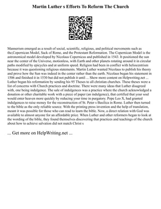 Martin Luther s Efforts To Reform The Church
Mannerism emerged as a result of social, scientific, religious, and political movements such as
the,Copernican Model, Sack of Rome, and the Protestant Reformation. The Copernican Model is the
astronomical model developed by Nicolaus Copernicus and published in 1543. It positioned the sun
near the center of the Universe, motionless, with Earth and other planets rotating around it in circular
paths modified by epicycles and at uniform speed. Religion had been in conflict with heliocentrism
because it was questioning religious statements. Martin Luther wanted Nicolaus to publish his theory
and prove how the Sun was indeed in the center rather than the earth. Nicolaus began his statement in
1506 and finished it in 1530 but did not publish it until ... Show more content on Helpwriting.net ...
Luther began his reformation by sending his 95 Theses to all christian churches. These theses were a
list of concerns with Church practices and doctrine. There were many ideas that Luther disagreed
with, one being indulgence. The sale of indulgences was a practice where the church acknowledged a
donation or other charitable work with a piece of paper (an indulgence), that certified that your soul
would enter heaven more quickly by reducing your time in purgatory. Pope Leo X, had granted
indulgences to raise money for the reconstruction of St. Peter s Basilica in Rome. Luther then turned
to the bible as the only reliable source. With the printing press invention and the help of translation,
meant it was possible for those who can read to learn the bible. Now, a direct relation with God was
available to almost anyone for an affordable price. When Luther and other reformers began to look at
the wording of the bible, they found themselves discovering that practices and teachings of the church
about how to achieve salvation did not match Christ s
... Get more on HelpWriting.net ...
 