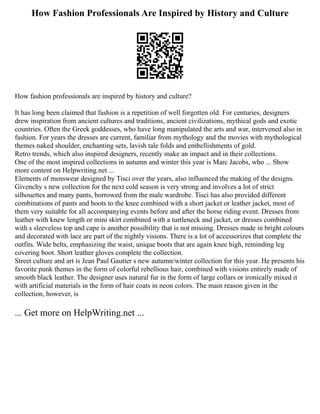 How Fashion Professionals Are Inspired by History and Culture
How fashion professionals are inspired by history and culture?
It has long been claimed that fashion is a repetition of well forgotten old. For centuries, designers
drew inspiration from ancient cultures and traditions, ancient civilizations, mythical gods and exotic
countries. Often the Greek goddesses, who have long manipulated the arts and war, intervened also in
fashion. For years the dresses are current, familiar from mythology and the movies with mythological
themes naked shoulder, enchanting sets, lavish tale folds and embellishments of gold.
Retro trends, which also inspired designers, recently make an impact and in their collections.
One of the most inspired collections in autumn and winter this year is Marc Jacobs, who ... Show
more content on Helpwriting.net ...
Elements of menswear designed by Tisci over the years, also influenced the making of the designs.
Givenchy s new collection for the next cold season is very strong and involves a lot of strict
silhouettes and many pants, borrowed from the male wardrobe. Tisci has also provided different
combinations of pants and boots to the knee combined with a short jacket or leather jacket, most of
them very suitable for all accompanying events before and after the horse riding event. Dresses from
leather with knew length or mini skirt combined with a turtleneck and jacket, or dresses combined
with s sleeveless top and cape is another possibility that is not missing. Dresses made in bright colours
and decorated with lace are part of the nightly visions. There is a lot of accessorizes that complete the
outfits. Wide belts, emphasizing the waist, unique boots that are again knee high, reminding leg
covering boot. Short leather gloves complete the collection.
Street culture and art is Jean Paul Gautier s new autumn/winter collection for this year. He presents his
favorite punk themes in the form of colorful rebellious hair, combined with visions entirely made of
smooth black leather. The designer uses natural fur in the form of large collars or ironically mixed it
with artificial materials in the form of hair coats in neon colors. The main reason given in the
collection, however, is
... Get more on HelpWriting.net ...
 
