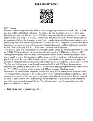 Espn History Essay
ESPN History
Flashback to before September 9th, 1979, all televised sporting events were on ABC, NBC, or CBS,
and fans had to wait for the 5 o clock or 10 o clock or the next morning s paper to see other teams
highlights and scores of. That was the pre ESPN era. Now, sports fans have unlimited access about
sports anytime they want 24/7 in today s sports world dominated by ESPN. William Rasmussen was
the mastermind behind the fresh edgy network that s broadcast to over half the countries in the world.
Blossoming into a mini media conglomeration in its own, ESPN has conquered of the so called Sports
Nation does not show any signs of slowing down anytime take over. In addition of being a subsidiary
of Walt Disney Company, ESPN s ... Show more content on Helpwriting.net ...
Tony Hawk s status as a cultural icon was solidified when he landed the 900 during the 1999 X Games
on ESPN2. ESPN would enter into the radio world with launch of ESPN Radio in January 1992,
creating the new genre, sport talk radio, allowing sports fans to listen to debates about sports issues,
and even call in to give their own input. Adding more networks to its already well armed arsenal was
part ESPN s plans. In 1994, ESPN International was created to broadcast sports such as rugby and
cricket non American markets across the world, which were more accustomed to these kinds of sports.
The first true 24 hour sports news channel was started in 1996 with ESPNews. Legendary and
Historical past sporting events, such as Ali vs. Frazier, would begin getting televised by ESPN Classic
in 1997. ESPNU became an instant favorite with 24 hour broadcast of college sports.
Internet was the medium to be conquered by the ESPN army. ESPN Sportzone was launched in 1995.
The site promptly became one of the most popular websites on the Internet because of the site s easy
access and navigation to find stats, scores, and stories about all professional sports. The site changed
its name to ESPN.com in 1998. As technology rapidly improved so did the site. Live Scoreboard is
one of the most popular features of the site. This allowed user to view all scores at the same of a
particular sport such as NCAA
... Get more on HelpWriting.net ...
 