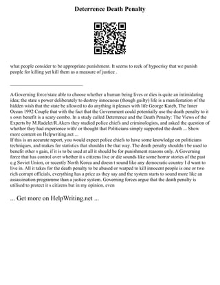 Deterrence Death Penalty
what people consider to be appropriate punishment. It seems to reek of hypocrisy that we punish
people for killing yet kill them as a measure of justice .
______________________________
A Governing force/state able to choose whether a human being lives or dies is quite an intimidating
idea; the state s power deliberately to destroy innocuous (though guilty) life is a manifestation of the
hidden wish that the state be allowed to do anything it pleases with life George Kateb, The Inner
Ocean 1992 Couple that with the fact that the Government could potentially use the death penalty to it
s own benefit is a scary combo. In a study called Deterrence and the Death Penalty: The Views of the
Experts by M.Radelet/R.Akers they studied police chiefs and criminologists, and asked the question of
whether they had experience with/ or thought that Politicians simply supported the death ... Show
more content on Helpwriting.net ...
If this is an accurate report, you would expect police chiefs to have some knowledge on politicians
techniques, and makes for statistics that shouldn t be that way. The death penalty shouldn t be used to
benefit other s gain, if it is to be used at all it should be for punishment reasons only. A Governing
force that has control over whether it s citizens live or die sounds like some horror stories of the past
e.g Soviet Union, or recently North Korea and doesn t sound like any democratic country I d want to
live in. All it takes for the death penalty to be abused or warped to kill innocent people is one or two
rich corrupt officials, everything has a price as they say and the system starts to sound more like an
assassination programme than a justice system. Governing forces argue that the death penalty is
utilised to protect it s citizens but in my opinion, even
... Get more on HelpWriting.net ...
 