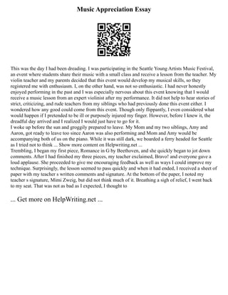 Music Appreciation Essay
This was the day I had been dreading. I was participating in the Seattle Young Artists Music Festival,
an event where students share their music with a small class and receive a lesson from the teacher. My
violin teacher and my parents decided that this event would develop my musical skills, so they
registered me with enthusiasm. I, on the other hand, was not so enthusiastic. I had never honestly
enjoyed performing in the past and I was especially nervous about this event knowing that I would
receive a music lesson from an expert violinist after my performance. It did not help to hear stories of
strict, criticizing, and rude teachers from my siblings who had previously done this event either. I
wondered how any good could come from this event. Though only flippantly, I even considered what
would happen if I pretended to be ill or purposely injured my finger. However, before I knew it, the
dreadful day arrived and I realized I would just have to go for it.
I woke up before the sun and groggily prepared to leave. My Mom and my two siblings, Amy and
Aaron, got ready to leave too since Aaron was also performing and Mom and Amy would be
accompanying both of us on the piano. While it was still dark, we boarded a ferry headed for Seattle
as I tried not to think ... Show more content on Helpwriting.net ...
Trembling, I began my first piece, Romance in G by Beethoven, and she quickly began to jot down
comments. After I had finished my three pieces, my teacher exclaimed, Bravo! and everyone gave a
loud applause. She proceeded to give me encouraging feedback as well as ways I could improve my
technique. Surprisingly, the lesson seemed to pass quickly and when it had ended, I received a sheet of
paper with my teacher s written comments and signature. At the bottom of the paper, I noted my
teacher s signature, Mimi Zweig, but did not think much of it. Breathing a sigh of relief, I went back
to my seat. That was not as bad as I expected, I thought to
... Get more on HelpWriting.net ...
 