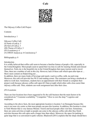 Cafe
The Odyssey Coffee Café Project
Contents
Introduction p. 1
Odyssey Coffee Café
(I) Name of café p. 3
(II) Sort of Café p. 3
(III) Theme of Café p. 3
(IV) Locations p. 4
(V) SWOT Analysis p. 6 Conclusion p.7
Bibliography p. 8
Introduction
It is wildly believed that coffee café seem to become a familiar feature of people s life, especially in
the United Kingdom. Most people seem to spend their tea time in café for meeting friends and relaxed
themselves. York city is the beautiful city in the United Kingdom that many tourists tend to travel.
Thus, there are a number of café in this city. However, lack of these café which open after 6pm at ...
Show more content on Helpwriting.net ...
In addition, there are many kinds of beverage and snack e such as coffee, milk, tea and wrap.
Moreover, this café will provide free Wi Fi and reading corner. The customers can bring a notebook or
tablet to work here. Sometimes, students have an appointment with their friends to complete their
project work because odyssey coffee café open till 10am at night which other cafés close easier than
odyssey coffee café. Thus, students can work assignment here after their class.
(IV) Locations
There are four locations have been suggested to fix the café business that the main factors to be
considered are * Customer availability * Competitor * How to own the shop * Logistics and
employees
According to the above facts, the most appropriate location is location 3 on Stonegate because this
area is too near city centre so that most people can pass this location. In addition, this location is close
to York Minster that is very famous Minster. Tourist and local people often visit here. Sometimes,
there are some activities at night so people can come to the odyssey coffee cafe after they finish
activities because this cafe open such a longer time than others. Moreover, the space for parking is
quite large that is so convenient to park vehicles. Blackwell (2011) explains that the shops should have
 