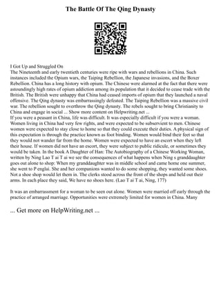 The Battle Of The Qing Dynasty
I Got Up and Struggled On
The Nineteenth and early twentieth centuries were ripe with wars and rebellions in China. Such
instances included the Opium wars, the Taiping Rebellion, the Japanese invasions, and the Boxer
Rebellion. China has a long history with opium. The Chinese were alarmed at the fact that there were
astoundingly high rates of opium addiction among its population that it decided to cease trade with the
British. The British were unhappy that China had ceased imports of opium that they launched a naval
offensive. The Qing dynasty was embarrassingly defeated. The Taiping Rebellion was a massive civil
war. The rebellion sought to overthrow the Qing dynasty. The rebels sought to bring Christianity to
China and engage in social ... Show more content on Helpwriting.net ...
If you were a peasant in China, life was difficult. It was especially difficult if you were a woman.
Women living in China had very few rights, and were expected to be subservient to men. Chinese
women were expected to stay close to home so that they could execute their duties. A physical sign of
this expectation is through the practice known as foot binding. Women would bind their feet so that
they would not wander far from the home. Women were expected to have an escort when they left
their house. If women did not have an escort, they were subject to public ridicule, or sometimes they
would be taken. In the book A Daughter of Han: The Autobiography of a Chinese Working Woman,
written by Ning Lao T ai T ai we see the consequences of what happens when Ning s granddaughter
goes out alone to shop: When my granddaughter was in middle school and came home one summer,
she went to P englai. She and her companions wanted to do some shopping, they wanted some shoes.
Not a shoe shop would let them in. The clerks stood across the front of the shops and held out their
arms. In each place they said, We have no shoes here. (Lao T ai T ai, Ning, 177)
It was an embarrassment for a woman to be seen out alone. Women were married off early through the
practice of arranged marriage. Opportunities were extremely limited for women in China. Many
... Get more on HelpWriting.net ...
 
