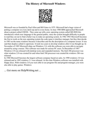 The History of Microsoft Windows
Microsoft was co founded by Paul Allen and Bill Gates in 1975. Microsoft had a huge vision of
putting a computer on every desk top and in every home. In June 1980 IBM approached Microsoft
about a project called CHESS . They came up with a new operating system called MS DOS this
introduced a whole new language to the general public, since the system brought difficulty to people
to read they set out to find a better way to make an operating system. In 1982 1983 Microsoft becomes
the first to work on the new operating system the code name is interface manager, but they then decide
in 1983 on the name windows because it describes and fits the description of a computer screen. It was
said that skeptics called it vaporware. It took two years to develop windows after it was thought up. In
November of 1985 Microsoft ships out Windows 1.0, with this software you were able to navigate
around by using a mouse. This software was made for serious PC users. In December of 1987
Windows 2.0 was released with desktop icons and expanded memory. The Intel 286 processor was
what windows 2.0 was created for and when Intel 386 processor was created the windows 386 was
released.
In 1988 Microsoft becomes the largest software company based on sales. In 1990 windows 3.0 was
released and in 1992 windows 3.1 was released. At this time Windows software was installed with
floppy discs. With windows 3.0 you were able to use program file and program manager, you were
also able to play games. Windows
... Get more on HelpWriting.net ...
 