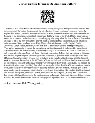 Jewish Culture Influence On American Culture
The food of the United States reflects the country s history through its strong cultural influences. The
colonization of the United States caused the introduction of many meals and cooking styles to the
regions in America (Hanson). These styles have continued to expand into the 19th and 20th centuries
because of the continuous amounts of immigrants that have come to the United States from various
countries. American cuisine has always been changing, absorbing all of the new influences from other
cultures as all of the new immigrants arrived, married and fused their traditions (Carter). There is a
wide variety of foods available in the United States that is influenced by the English, Native
American, Dutch, Italian, German, Asian, and Irish ... Show more content on Helpwriting.net ...
This region seems to have one of the most diverse cuisines because it is influenced by a number of
different cultures. All of the different influenced has shaped the cuisine in the south to form what we
call it today, Southern cooking ( US Food (Cuisine). ). American Indians that were native to this area,
the Navajo, taught European settlers to grow and cook corn, a grain unknown in Europe at the time
(Damica). Spanish explorers brought pigs with them as they explored the territory, and this brought
pork to the region. Beginning in the 1600s the Africans carried their traditional foods with them, such
as watermelon, eggplant, and okra, when they were brought to the United States during the time of the
transatlantic slave trade (Sambira). One of the most popular dishes that the African Americans brought
over, other than those listed before, is rice pudding (Pinchin). In New Orleans, which is part of the
deep south, there is many other dishes that have originated from Africa, like gumbo (Sambira). French
and Haitian immigrants, known as Creoles, introduced the use of spices (Tilove). The Creoles later
had mixed with Spanish settlers in the Louisiana area and created what would be called Cajun cooking
(Tilove). In general in the south, catfish is very popular, especially fried. In the Texas area since it is
... Get more on HelpWriting.net ...
 