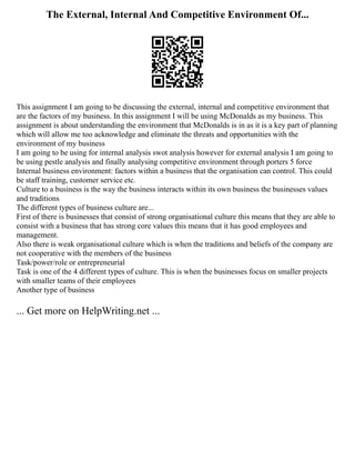 The External, Internal And Competitive Environment Of...
This assignment I am going to be discussing the external, internal and competitive environment that
are the factors of my business. In this assignment I will be using McDonalds as my business. This
assignment is about understanding the environment that McDonalds is in as it is a key part of planning
which will allow me too acknowledge and eliminate the threats and opportunities with the
environment of my business
I am going to be using for internal analysis swot analysis however for external analysis I am going to
be using pestle analysis and finally analysing competitive environment through porters 5 force
Internal business environment: factors within a business that the organisation can control. This could
be staff training, customer service etc.
Culture to a business is the way the business interacts within its own business the businesses values
and traditions
The different types of business culture are...
First of there is businesses that consist of strong organisational culture this means that they are able to
consist with a business that has strong core values this means that it has good employees and
management.
Also there is weak organisational culture which is when the traditions and beliefs of the company are
not cooperative with the members of the business
Task/power/role or entrepreneurial
Task is one of the 4 different types of culture. This is when the businesses focus on smaller projects
with smaller teams of their employees
Another type of business
... Get more on HelpWriting.net ...
 