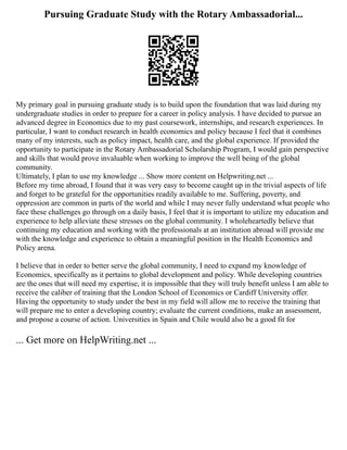 Pursuing Graduate Study with the Rotary Ambassadorial...
My primary goal in pursuing graduate study is to build upon the foundation that was laid during my
undergraduate studies in order to prepare for a career in policy analysis. I have decided to pursue an
advanced degree in Economics due to my past coursework, internships, and research experiences. In
particular, I want to conduct research in health economics and policy because I feel that it combines
many of my interests, such as policy impact, health care, and the global experience. If provided the
opportunity to participate in the Rotary Ambassadorial Scholarship Program, I would gain perspective
and skills that would prove invaluable when working to improve the well being of the global
community.
Ultimately, I plan to use my knowledge ... Show more content on Helpwriting.net ...
Before my time abroad, I found that it was very easy to become caught up in the trivial aspects of life
and forget to be grateful for the opportunities readily available to me. Suffering, poverty, and
oppression are common in parts of the world and while I may never fully understand what people who
face these challenges go through on a daily basis, I feel that it is important to utilize my education and
experience to help alleviate these stresses on the global community. I wholeheartedly believe that
continuing my education and working with the professionals at an institution abroad will provide me
with the knowledge and experience to obtain a meaningful position in the Health Economics and
Policy arena.
I believe that in order to better serve the global community, I need to expand my knowledge of
Economics, specifically as it pertains to global development and policy. While developing countries
are the ones that will need my expertise, it is impossible that they will truly benefit unless I am able to
receive the caliber of training that the London School of Economics or Cardiff University offer.
Having the opportunity to study under the best in my field will allow me to receive the training that
will prepare me to enter a developing country; evaluate the current conditions, make an assessment,
and propose a course of action. Universities in Spain and Chile would also be a good fit for
... Get more on HelpWriting.net ...
 