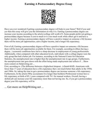 Earning A Postsecondary Degree Essay
Have you ever wondered if getting a postsecondary degree will help in your future? Well if you said
yes then this essay will give you the information on why it is. Earning a postsecondary degree can
increase your income according to the article (college still worth it?). Some people prefer not getting a
postsecondary degree because it cost to much or it s too much work while others get it and have a
higher income. Earning a postsecondary degree will have a positive impact on someone s life because
there will be more job opportunities, earn a higher income, and a longer life expectancy.
First of all, Earning a postsecondary degree will have a positive impact on someone s life because
there will be more job opportunities available for them. For example, according to (Does having a
degree...) economic conditions have led to a sharp decrease in employment of young professionals.
Additionally, when compared with other education levels, individuals with a college degree were the
only group that had a better job. For instance, according to the National Center for Education
Statistics, the unemployment rate is higher than the unemployment rate in age groups. Furthermore,
the unemployment rate goes down with the effort being made employment rate reflects if ... Show
more content on Helpwriting.net ...
First, according to .(The difference between a highschool dropout...) (Sarah Kliff) .Americans with
fewer than 17 years of education have a life expectancy that s not much better than adults in the 1950s
and 1960s. So, taking the time to get a postsecondary degree can increase someone s life expectancy.
Furthermore, In the article (Why accountants live longer than builders) Professional women have a
life expectancy at birth of 85.1 years compared with 78.1 for manual workers. Overall, having a
skilled job can increase your life expectancy more than not having one. So, if you get a postsecondary
degree your life expectancy will be
... Get more on HelpWriting.net ...
 