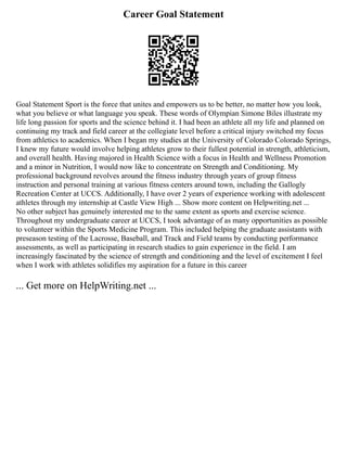 Career Goal Statement
Goal Statement Sport is the force that unites and empowers us to be better, no matter how you look,
what you believe or what language you speak. These words of Olympian Simone Biles illustrate my
life long passion for sports and the science behind it. I had been an athlete all my life and planned on
continuing my track and field career at the collegiate level before a critical injury switched my focus
from athletics to academics. When I began my studies at the University of Colorado Colorado Springs,
I knew my future would involve helping athletes grow to their fullest potential in strength, athleticism,
and overall health. Having majored in Health Science with a focus in Health and Wellness Promotion
and a minor in Nutrition, I would now like to concentrate on Strength and Conditioning. My
professional background revolves around the fitness industry through years of group fitness
instruction and personal training at various fitness centers around town, including the Gallogly
Recreation Center at UCCS. Additionally, I have over 2 years of experience working with adolescent
athletes through my internship at Castle View High ... Show more content on Helpwriting.net ...
No other subject has genuinely interested me to the same extent as sports and exercise science.
Throughout my undergraduate career at UCCS, I took advantage of as many opportunities as possible
to volunteer within the Sports Medicine Program. This included helping the graduate assistants with
preseason testing of the Lacrosse, Baseball, and Track and Field teams by conducting performance
assessments, as well as participating in research studies to gain experience in the field. I am
increasingly fascinated by the science of strength and conditioning and the level of excitement I feel
when I work with athletes solidifies my aspiration for a future in this career
... Get more on HelpWriting.net ...
 