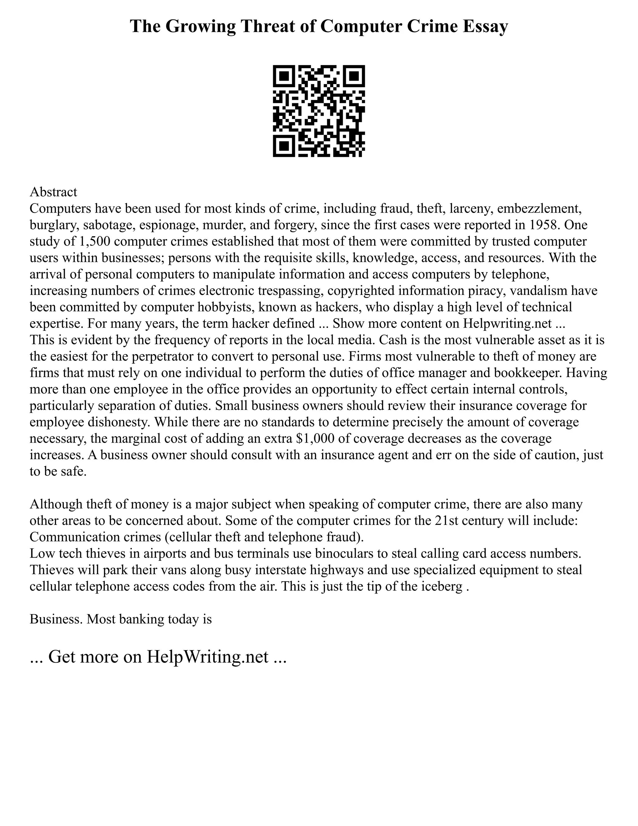 The Growing Threat of Computer Crime Essay
Abstract
Computers have been used for most kinds of crime, including fraud, theft, larceny, embezzlement,
burglary, sabotage, espionage, murder, and forgery, since the first cases were reported in 1958. One
study of 1,500 computer crimes established that most of them were committed by trusted computer
users within businesses; persons with the requisite skills, knowledge, access, and resources. With the
arrival of personal computers to manipulate information and access computers by telephone,
increasing numbers of crimes electronic trespassing, copyrighted information piracy, vandalism have
been committed by computer hobbyists, known as hackers, who display a high level of technical
expertise. For many years, the term hacker defined ... Show more content on Helpwriting.net ...
This is evident by the frequency of reports in the local media. Cash is the most vulnerable asset as it is
the easiest for the perpetrator to convert to personal use. Firms most vulnerable to theft of money are
firms that must rely on one individual to perform the duties of office manager and bookkeeper. Having
more than one employee in the office provides an opportunity to effect certain internal controls,
particularly separation of duties. Small business owners should review their insurance coverage for
employee dishonesty. While there are no standards to determine precisely the amount of coverage
necessary, the marginal cost of adding an extra $1,000 of coverage decreases as the coverage
increases. A business owner should consult with an insurance agent and err on the side of caution, just
to be safe.
Although theft of money is a major subject when speaking of computer crime, there are also many
other areas to be concerned about. Some of the computer crimes for the 21st century will include:
Communication crimes (cellular theft and telephone fraud).
Low tech thieves in airports and bus terminals use binoculars to steal calling card access numbers.
Thieves will park their vans along busy interstate highways and use specialized equipment to steal
cellular telephone access codes from the air. This is just the tip of the iceberg .
Business. Most banking today is
... Get more on HelpWriting.net ...
 