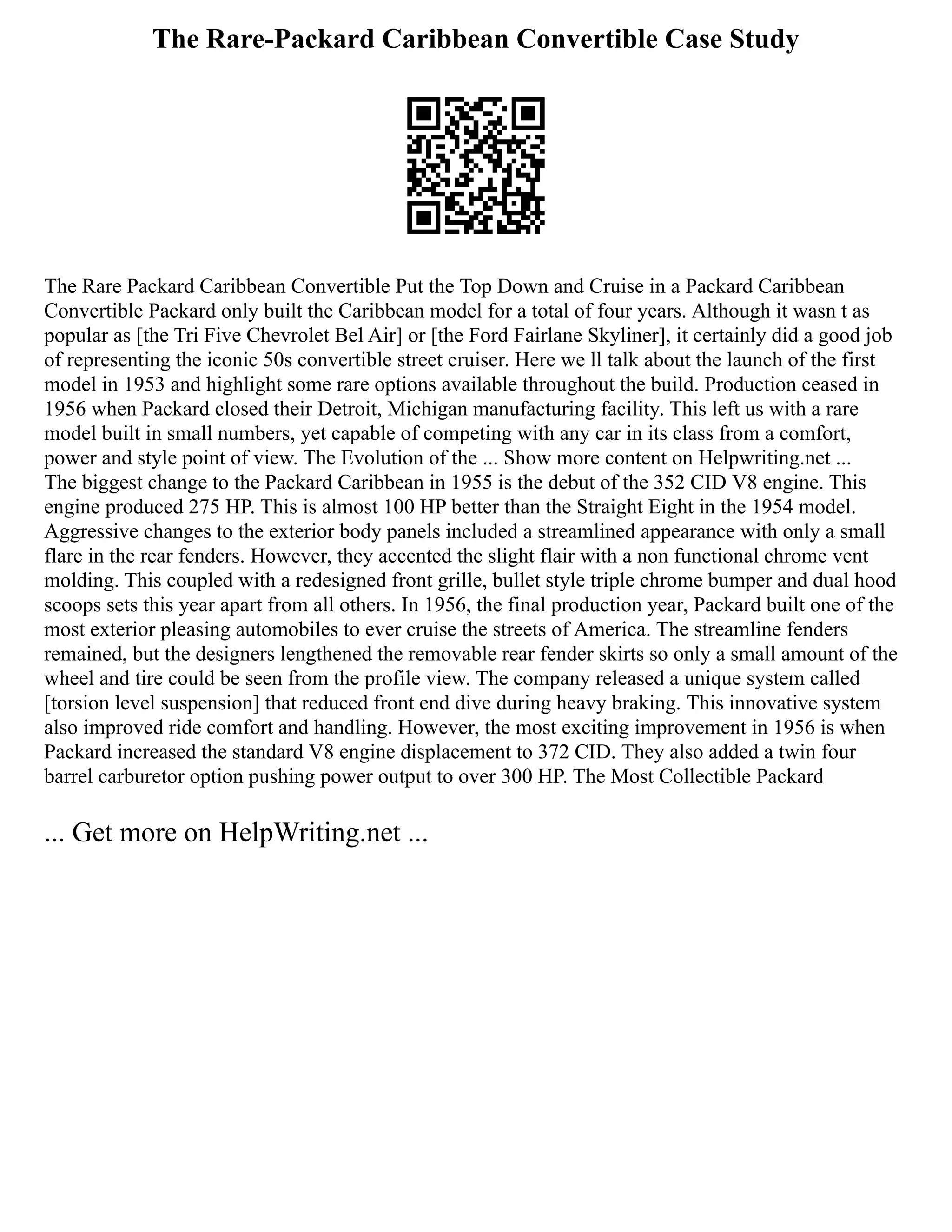 The Rare-Packard Caribbean Convertible Case Study
The Rare Packard Caribbean Convertible Put the Top Down and Cruise in a Packard Caribbean
Convertible Packard only built the Caribbean model for a total of four years. Although it wasn t as
popular as [the Tri Five Chevrolet Bel Air] or [the Ford Fairlane Skyliner], it certainly did a good job
of representing the iconic 50s convertible street cruiser. Here we ll talk about the launch of the first
model in 1953 and highlight some rare options available throughout the build. Production ceased in
1956 when Packard closed their Detroit, Michigan manufacturing facility. This left us with a rare
model built in small numbers, yet capable of competing with any car in its class from a comfort,
power and style point of view. The Evolution of the ... Show more content on Helpwriting.net ...
The biggest change to the Packard Caribbean in 1955 is the debut of the 352 CID V8 engine. This
engine produced 275 HP. This is almost 100 HP better than the Straight Eight in the 1954 model.
Aggressive changes to the exterior body panels included a streamlined appearance with only a small
flare in the rear fenders. However, they accented the slight flair with a non functional chrome vent
molding. This coupled with a redesigned front grille, bullet style triple chrome bumper and dual hood
scoops sets this year apart from all others. In 1956, the final production year, Packard built one of the
most exterior pleasing automobiles to ever cruise the streets of America. The streamline fenders
remained, but the designers lengthened the removable rear fender skirts so only a small amount of the
wheel and tire could be seen from the profile view. The company released a unique system called
[torsion level suspension] that reduced front end dive during heavy braking. This innovative system
also improved ride comfort and handling. However, the most exciting improvement in 1956 is when
Packard increased the standard V8 engine displacement to 372 CID. They also added a twin four
barrel carburetor option pushing power output to over 300 HP. The Most Collectible Packard
... Get more on HelpWriting.net ...
 