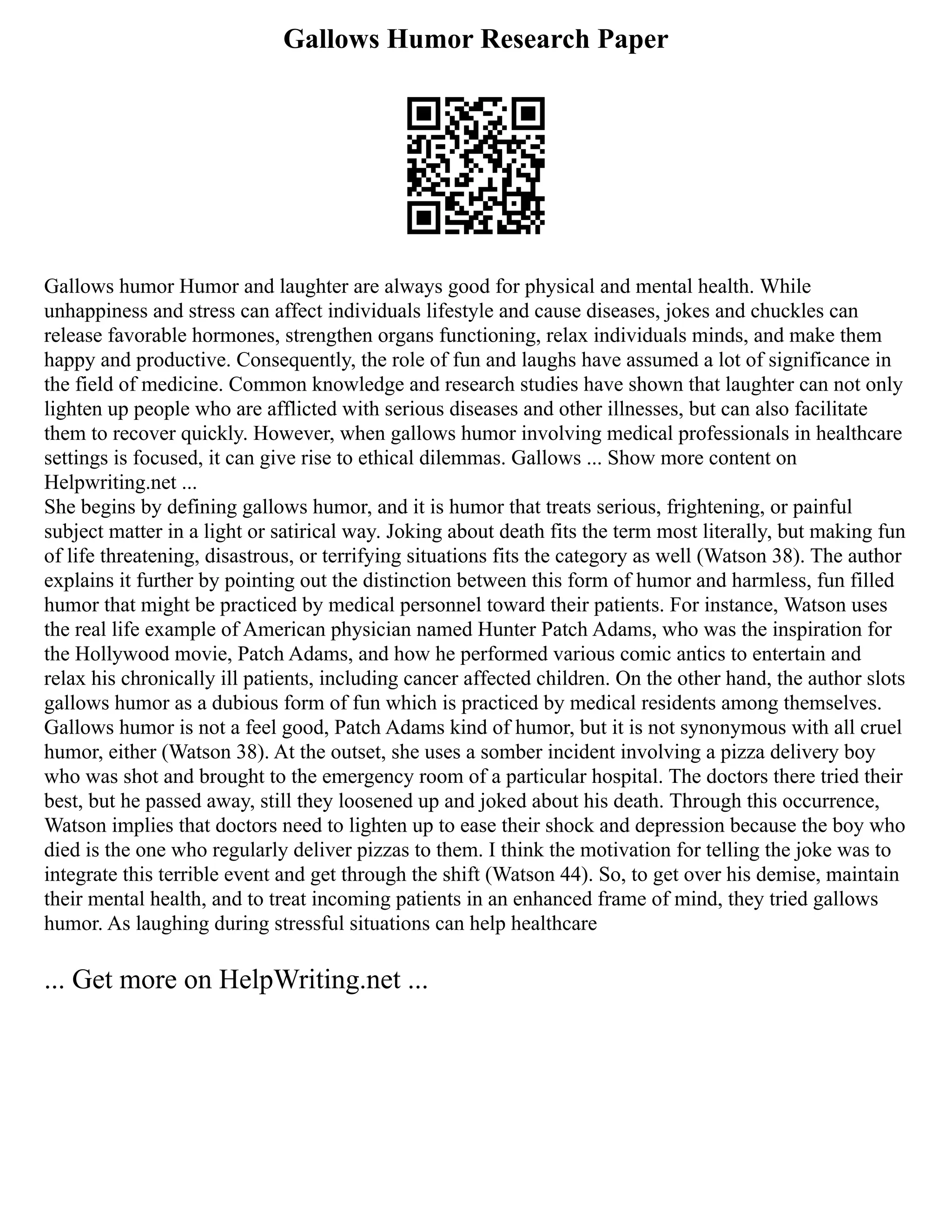 Gallows Humor Research Paper
Gallows humor Humor and laughter are always good for physical and mental health. While
unhappiness and stress can affect individuals lifestyle and cause diseases, jokes and chuckles can
release favorable hormones, strengthen organs functioning, relax individuals minds, and make them
happy and productive. Consequently, the role of fun and laughs have assumed a lot of significance in
the field of medicine. Common knowledge and research studies have shown that laughter can not only
lighten up people who are afflicted with serious diseases and other illnesses, but can also facilitate
them to recover quickly. However, when gallows humor involving medical professionals in healthcare
settings is focused, it can give rise to ethical dilemmas. Gallows ... Show more content on
Helpwriting.net ...
She begins by defining gallows humor, and it is humor that treats serious, frightening, or painful
subject matter in a light or satirical way. Joking about death fits the term most literally, but making fun
of life threatening, disastrous, or terrifying situations fits the category as well (Watson 38). The author
explains it further by pointing out the distinction between this form of humor and harmless, fun filled
humor that might be practiced by medical personnel toward their patients. For instance, Watson uses
the real life example of American physician named Hunter Patch Adams, who was the inspiration for
the Hollywood movie, Patch Adams, and how he performed various comic antics to entertain and
relax his chronically ill patients, including cancer affected children. On the other hand, the author slots
gallows humor as a dubious form of fun which is practiced by medical residents among themselves.
Gallows humor is not a feel good, Patch Adams kind of humor, but it is not synonymous with all cruel
humor, either (Watson 38). At the outset, she uses a somber incident involving a pizza delivery boy
who was shot and brought to the emergency room of a particular hospital. The doctors there tried their
best, but he passed away, still they loosened up and joked about his death. Through this occurrence,
Watson implies that doctors need to lighten up to ease their shock and depression because the boy who
died is the one who regularly deliver pizzas to them. I think the motivation for telling the joke was to
integrate this terrible event and get through the shift (Watson 44). So, to get over his demise, maintain
their mental health, and to treat incoming patients in an enhanced frame of mind, they tried gallows
humor. As laughing during stressful situations can help healthcare
... Get more on HelpWriting.net ...
 