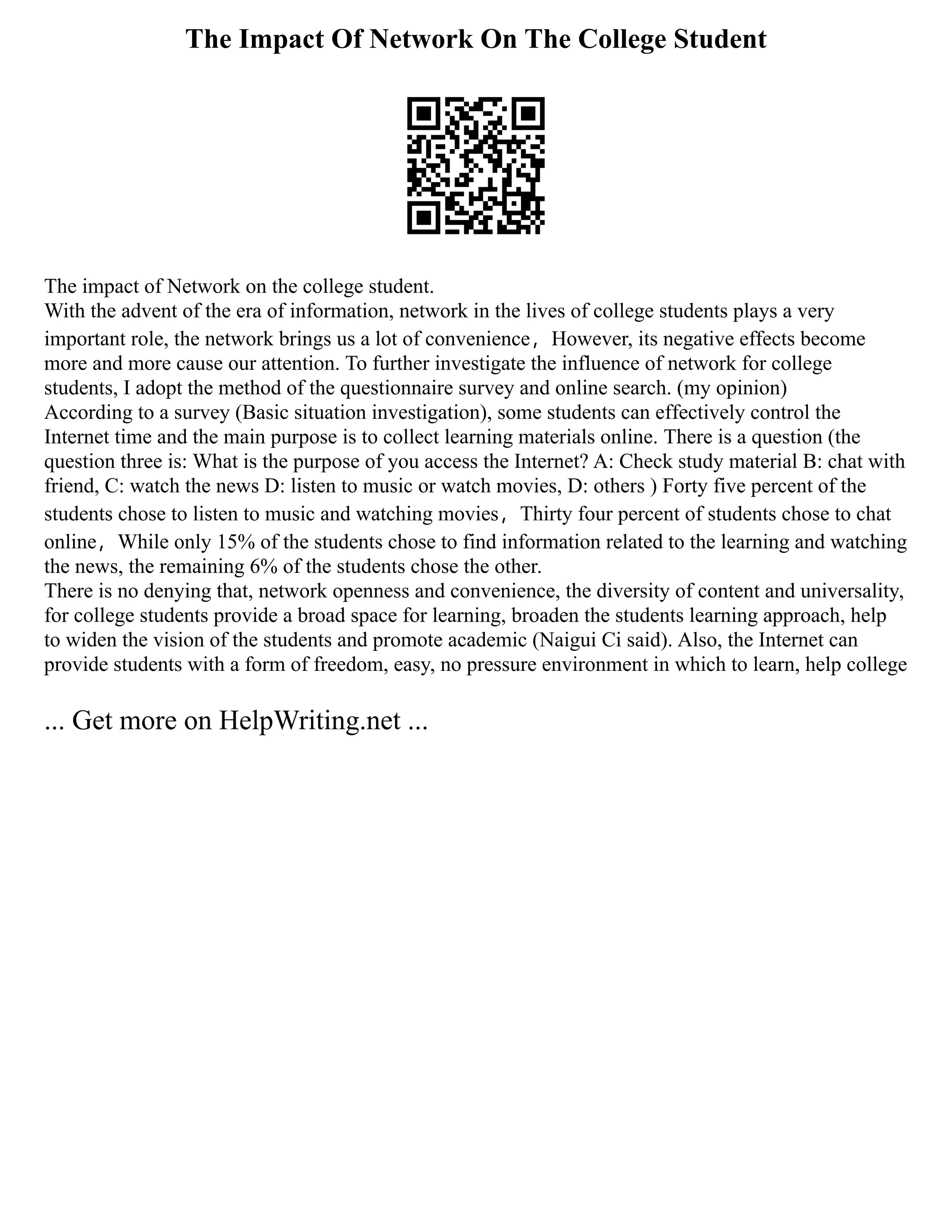 The Impact Of Network On The College Student
The impact of Network on the college student.
With the advent of the era of information, network in the lives of college students plays a very
important role, the network brings us a lot of convenience，However, its negative effects become
more and more cause our attention. To further investigate the influence of network for college
students, I adopt the method of the questionnaire survey and online search. (my opinion)
According to a survey (Basic situation investigation), some students can effectively control the
Internet time and the main purpose is to collect learning materials online. There is a question (the
question three is: What is the purpose of you access the Internet? A: Check study material B: chat with
friend, C: watch the news D: listen to music or watch movies, D: others ) Forty five percent of the
students chose to listen to music and watching movies，Thirty four percent of students chose to chat
online，While only 15% of the students chose to find information related to the learning and watching
the news, the remaining 6% of the students chose the other.
There is no denying that, network openness and convenience, the diversity of content and universality,
for college students provide a broad space for learning, broaden the students learning approach, help
to widen the vision of the students and promote academic (Naigui Ci said). Also, the Internet can
provide students with a form of freedom, easy, no pressure environment in which to learn, help college
... Get more on HelpWriting.net ...
 