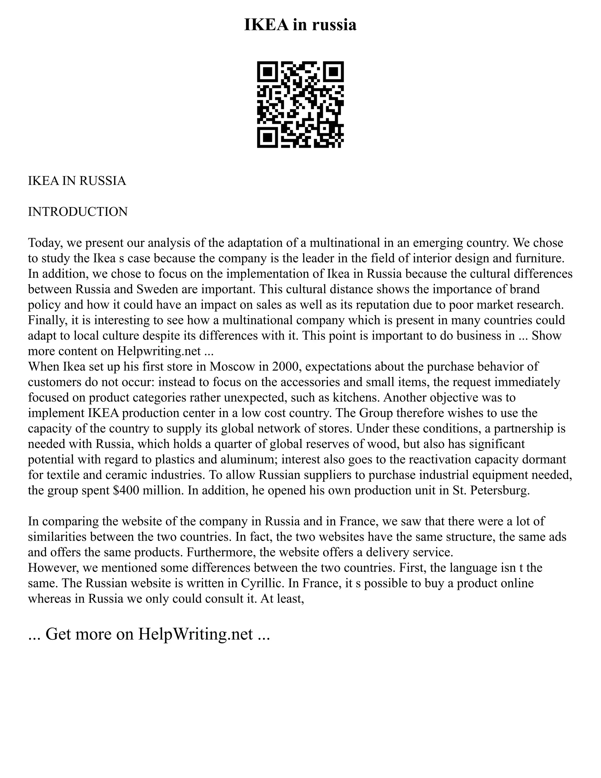 IKEA in russia
IKEA IN RUSSIA
INTRODUCTION
Today, we present our analysis of the adaptation of a multinational in an emerging country. We chose
to study the Ikea s case because the company is the leader in the field of interior design and furniture.
In addition, we chose to focus on the implementation of Ikea in Russia because the cultural differences
between Russia and Sweden are important. This cultural distance shows the importance of brand
policy and how it could have an impact on sales as well as its reputation due to poor market research.
Finally, it is interesting to see how a multinational company which is present in many countries could
adapt to local culture despite its differences with it. This point is important to do business in ... Show
more content on Helpwriting.net ...
When Ikea set up his first store in Moscow in 2000, expectations about the purchase behavior of
customers do not occur: instead to focus on the accessories and small items, the request immediately
focused on product categories rather unexpected, such as kitchens. Another objective was to
implement IKEA production center in a low cost country. The Group therefore wishes to use the
capacity of the country to supply its global network of stores. Under these conditions, a partnership is
needed with Russia, which holds a quarter of global reserves of wood, but also has significant
potential with regard to plastics and aluminum; interest also goes to the reactivation capacity dormant
for textile and ceramic industries. To allow Russian suppliers to purchase industrial equipment needed,
the group spent $400 million. In addition, he opened his own production unit in St. Petersburg.
In comparing the website of the company in Russia and in France, we saw that there were a lot of
similarities between the two countries. In fact, the two websites have the same structure, the same ads
and offers the same products. Furthermore, the website offers a delivery service.
However, we mentioned some differences between the two countries. First, the language isn t the
same. The Russian website is written in Cyrillic. In France, it s possible to buy a product online
whereas in Russia we only could consult it. At least,
... Get more on HelpWriting.net ...
 