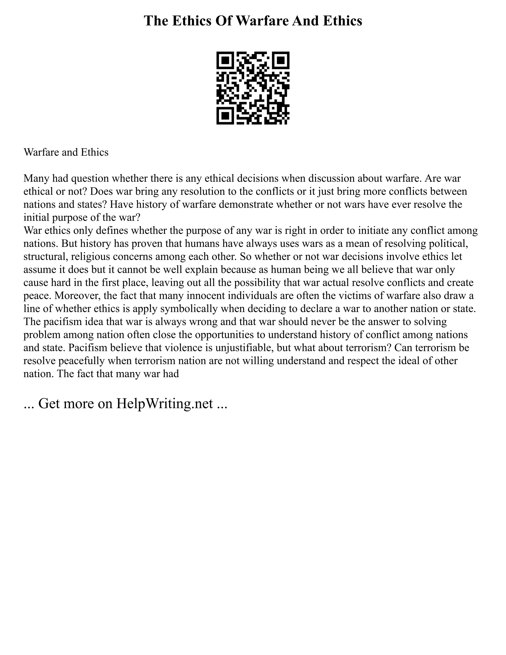 The Ethics Of Warfare And Ethics
Warfare and Ethics
Many had question whether there is any ethical decisions when discussion about warfare. Are war
ethical or not? Does war bring any resolution to the conflicts or it just bring more conflicts between
nations and states? Have history of warfare demonstrate whether or not wars have ever resolve the
initial purpose of the war?
War ethics only defines whether the purpose of any war is right in order to initiate any conflict among
nations. But history has proven that humans have always uses wars as a mean of resolving political,
structural, religious concerns among each other. So whether or not war decisions involve ethics let
assume it does but it cannot be well explain because as human being we all believe that war only
cause hard in the first place, leaving out all the possibility that war actual resolve conflicts and create
peace. Moreover, the fact that many innocent individuals are often the victims of warfare also draw a
line of whether ethics is apply symbolically when deciding to declare a war to another nation or state.
The pacifism idea that war is always wrong and that war should never be the answer to solving
problem among nation often close the opportunities to understand history of conflict among nations
and state. Pacifism believe that violence is unjustifiable, but what about terrorism? Can terrorism be
resolve peacefully when terrorism nation are not willing understand and respect the ideal of other
nation. The fact that many war had
... Get more on HelpWriting.net ...
 