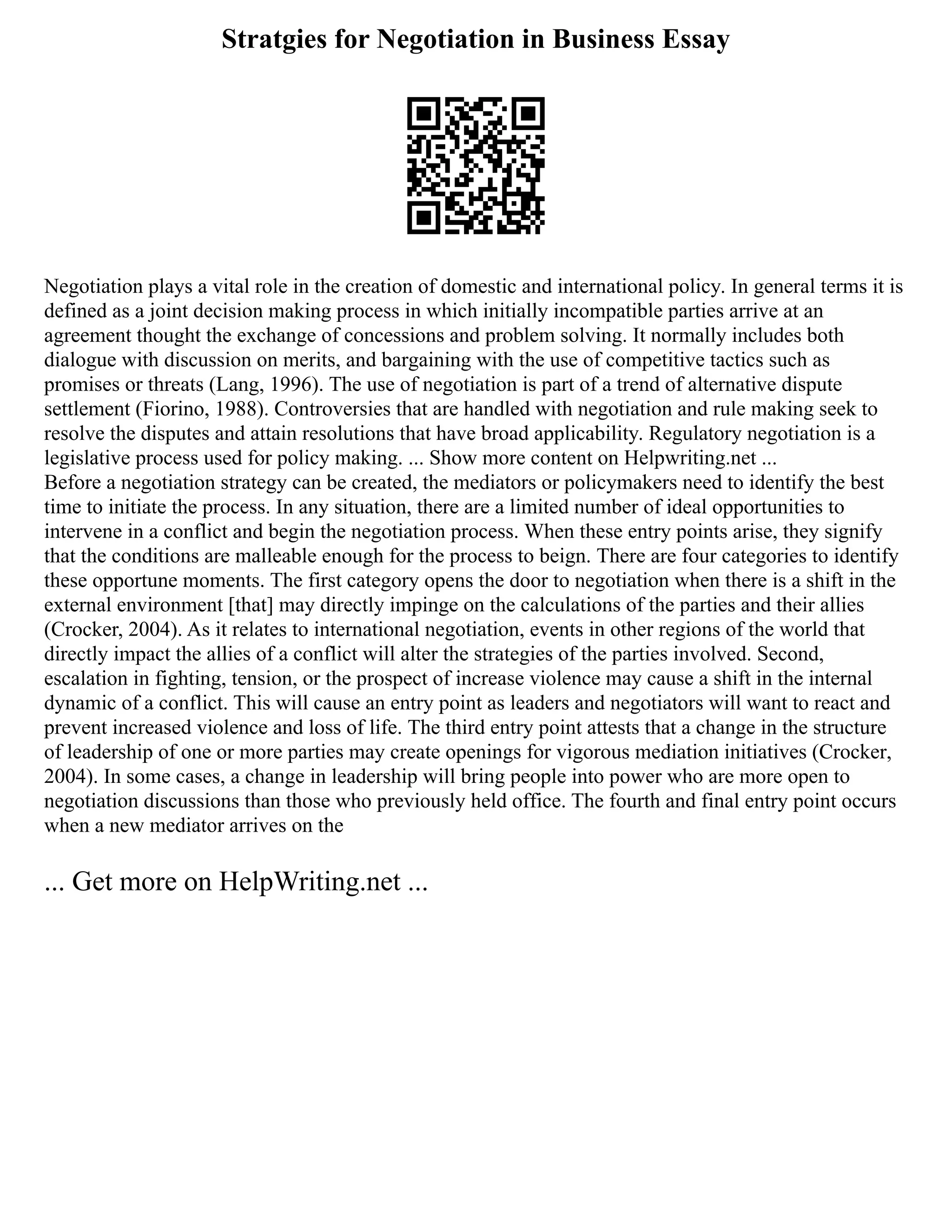 Stratgies for Negotiation in Business Essay
Negotiation plays a vital role in the creation of domestic and international policy. In general terms it is
defined as a joint decision making process in which initially incompatible parties arrive at an
agreement thought the exchange of concessions and problem solving. It normally includes both
dialogue with discussion on merits, and bargaining with the use of competitive tactics such as
promises or threats (Lang, 1996). The use of negotiation is part of a trend of alternative dispute
settlement (Fiorino, 1988). Controversies that are handled with negotiation and rule making seek to
resolve the disputes and attain resolutions that have broad applicability. Regulatory negotiation is a
legislative process used for policy making. ... Show more content on Helpwriting.net ...
Before a negotiation strategy can be created, the mediators or policymakers need to identify the best
time to initiate the process. In any situation, there are a limited number of ideal opportunities to
intervene in a conflict and begin the negotiation process. When these entry points arise, they signify
that the conditions are malleable enough for the process to beign. There are four categories to identify
these opportune moments. The first category opens the door to negotiation when there is a shift in the
external environment [that] may directly impinge on the calculations of the parties and their allies
(Crocker, 2004). As it relates to international negotiation, events in other regions of the world that
directly impact the allies of a conflict will alter the strategies of the parties involved. Second,
escalation in fighting, tension, or the prospect of increase violence may cause a shift in the internal
dynamic of a conflict. This will cause an entry point as leaders and negotiators will want to react and
prevent increased violence and loss of life. The third entry point attests that a change in the structure
of leadership of one or more parties may create openings for vigorous mediation initiatives (Crocker,
2004). In some cases, a change in leadership will bring people into power who are more open to
negotiation discussions than those who previously held office. The fourth and final entry point occurs
when a new mediator arrives on the
... Get more on HelpWriting.net ...
 