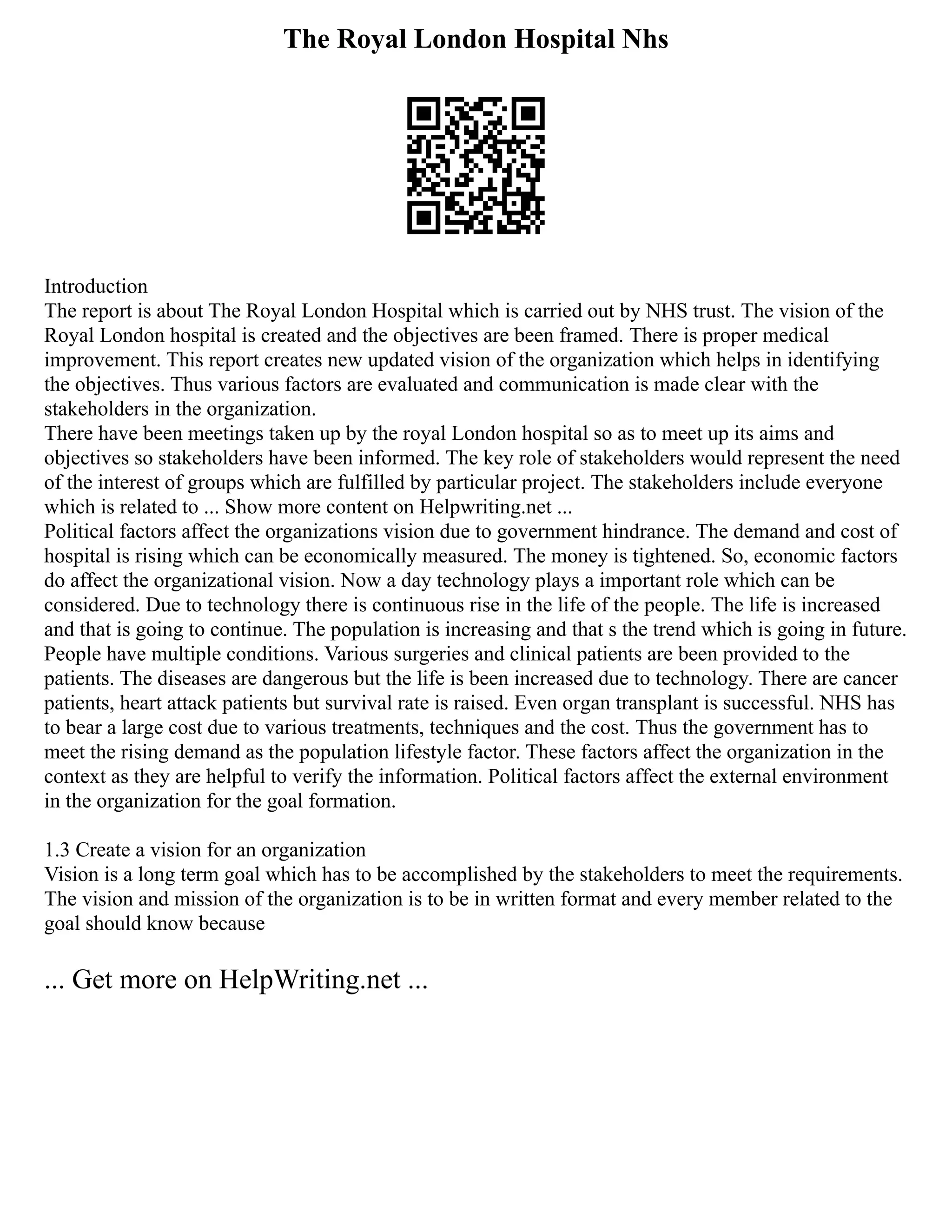 The Royal London Hospital Nhs
Introduction
The report is about The Royal London Hospital which is carried out by NHS trust. The vision of the
Royal London hospital is created and the objectives are been framed. There is proper medical
improvement. This report creates new updated vision of the organization which helps in identifying
the objectives. Thus various factors are evaluated and communication is made clear with the
stakeholders in the organization.
There have been meetings taken up by the royal London hospital so as to meet up its aims and
objectives so stakeholders have been informed. The key role of stakeholders would represent the need
of the interest of groups which are fulfilled by particular project. The stakeholders include everyone
which is related to ... Show more content on Helpwriting.net ...
Political factors affect the organizations vision due to government hindrance. The demand and cost of
hospital is rising which can be economically measured. The money is tightened. So, economic factors
do affect the organizational vision. Now a day technology plays a important role which can be
considered. Due to technology there is continuous rise in the life of the people. The life is increased
and that is going to continue. The population is increasing and that s the trend which is going in future.
People have multiple conditions. Various surgeries and clinical patients are been provided to the
patients. The diseases are dangerous but the life is been increased due to technology. There are cancer
patients, heart attack patients but survival rate is raised. Even organ transplant is successful. NHS has
to bear a large cost due to various treatments, techniques and the cost. Thus the government has to
meet the rising demand as the population lifestyle factor. These factors affect the organization in the
context as they are helpful to verify the information. Political factors affect the external environment
in the organization for the goal formation.
1.3 Create a vision for an organization
Vision is a long term goal which has to be accomplished by the stakeholders to meet the requirements.
The vision and mission of the organization is to be in written format and every member related to the
goal should know because
... Get more on HelpWriting.net ...
 
