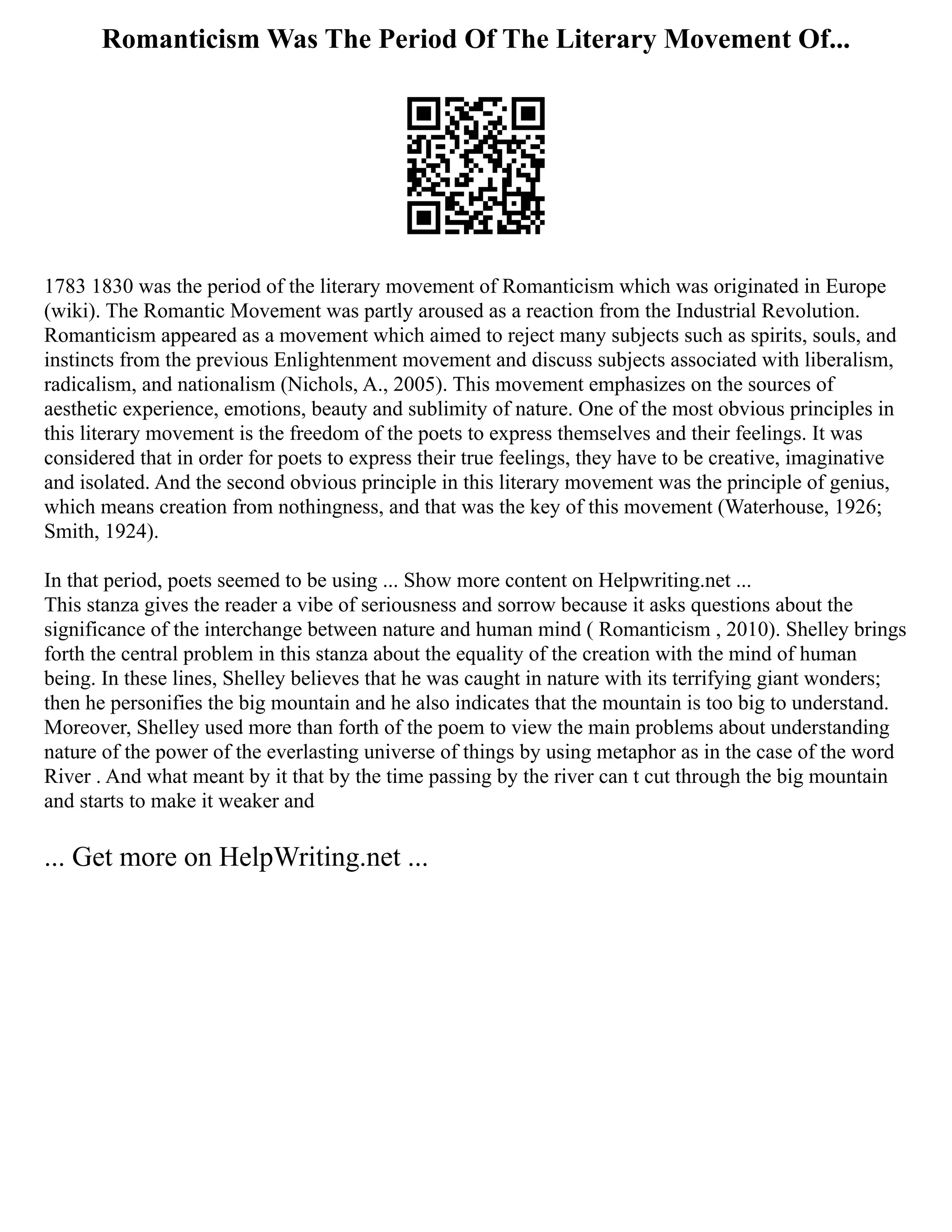 Romanticism Was The Period Of The Literary Movement Of...
1783 1830 was the period of the literary movement of Romanticism which was originated in Europe
(wiki). The Romantic Movement was partly aroused as a reaction from the Industrial Revolution.
Romanticism appeared as a movement which aimed to reject many subjects such as spirits, souls, and
instincts from the previous Enlightenment movement and discuss subjects associated with liberalism,
radicalism, and nationalism (Nichols, A., 2005). This movement emphasizes on the sources of
aesthetic experience, emotions, beauty and sublimity of nature. One of the most obvious principles in
this literary movement is the freedom of the poets to express themselves and their feelings. It was
considered that in order for poets to express their true feelings, they have to be creative, imaginative
and isolated. And the second obvious principle in this literary movement was the principle of genius,
which means creation from nothingness, and that was the key of this movement (Waterhouse, 1926;
Smith, 1924).
In that period, poets seemed to be using ... Show more content on Helpwriting.net ...
This stanza gives the reader a vibe of seriousness and sorrow because it asks questions about the
significance of the interchange between nature and human mind ( Romanticism , 2010). Shelley brings
forth the central problem in this stanza about the equality of the creation with the mind of human
being. In these lines, Shelley believes that he was caught in nature with its terrifying giant wonders;
then he personifies the big mountain and he also indicates that the mountain is too big to understand.
Moreover, Shelley used more than forth of the poem to view the main problems about understanding
nature of the power of the everlasting universe of things by using metaphor as in the case of the word
River . And what meant by it that by the time passing by the river can t cut through the big mountain
and starts to make it weaker and
... Get more on HelpWriting.net ...
 