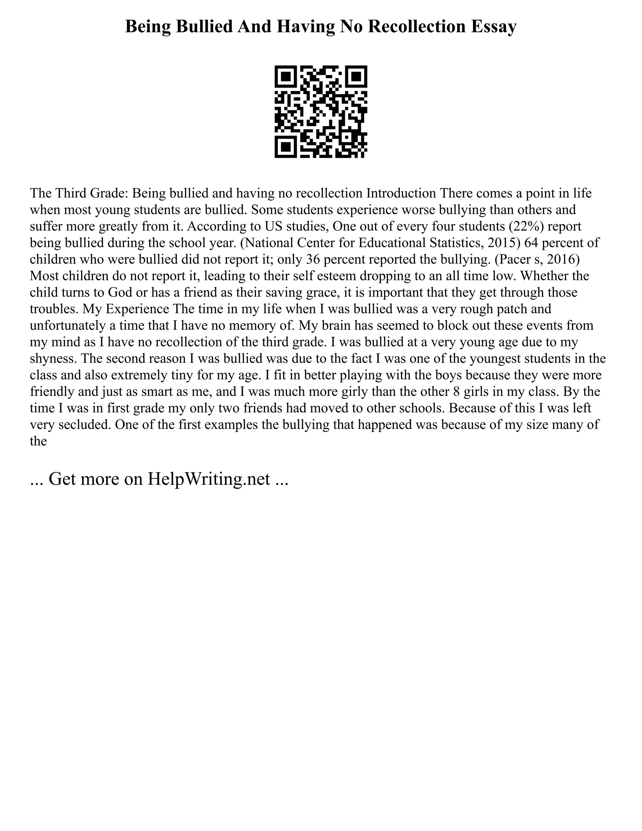 Being Bullied And Having No Recollection Essay
The Third Grade: Being bullied and having no recollection Introduction There comes a point in life
when most young students are bullied. Some students experience worse bullying than others and
suffer more greatly from it. According to US studies, One out of every four students (22%) report
being bullied during the school year. (National Center for Educational Statistics, 2015) 64 percent of
children who were bullied did not report it; only 36 percent reported the bullying. (Pacer s, 2016)
Most children do not report it, leading to their self esteem dropping to an all time low. Whether the
child turns to God or has a friend as their saving grace, it is important that they get through those
troubles. My Experience The time in my life when I was bullied was a very rough patch and
unfortunately a time that I have no memory of. My brain has seemed to block out these events from
my mind as I have no recollection of the third grade. I was bullied at a very young age due to my
shyness. The second reason I was bullied was due to the fact I was one of the youngest students in the
class and also extremely tiny for my age. I fit in better playing with the boys because they were more
friendly and just as smart as me, and I was much more girly than the other 8 girls in my class. By the
time I was in first grade my only two friends had moved to other schools. Because of this I was left
very secluded. One of the first examples the bullying that happened was because of my size many of
the
... Get more on HelpWriting.net ...
 