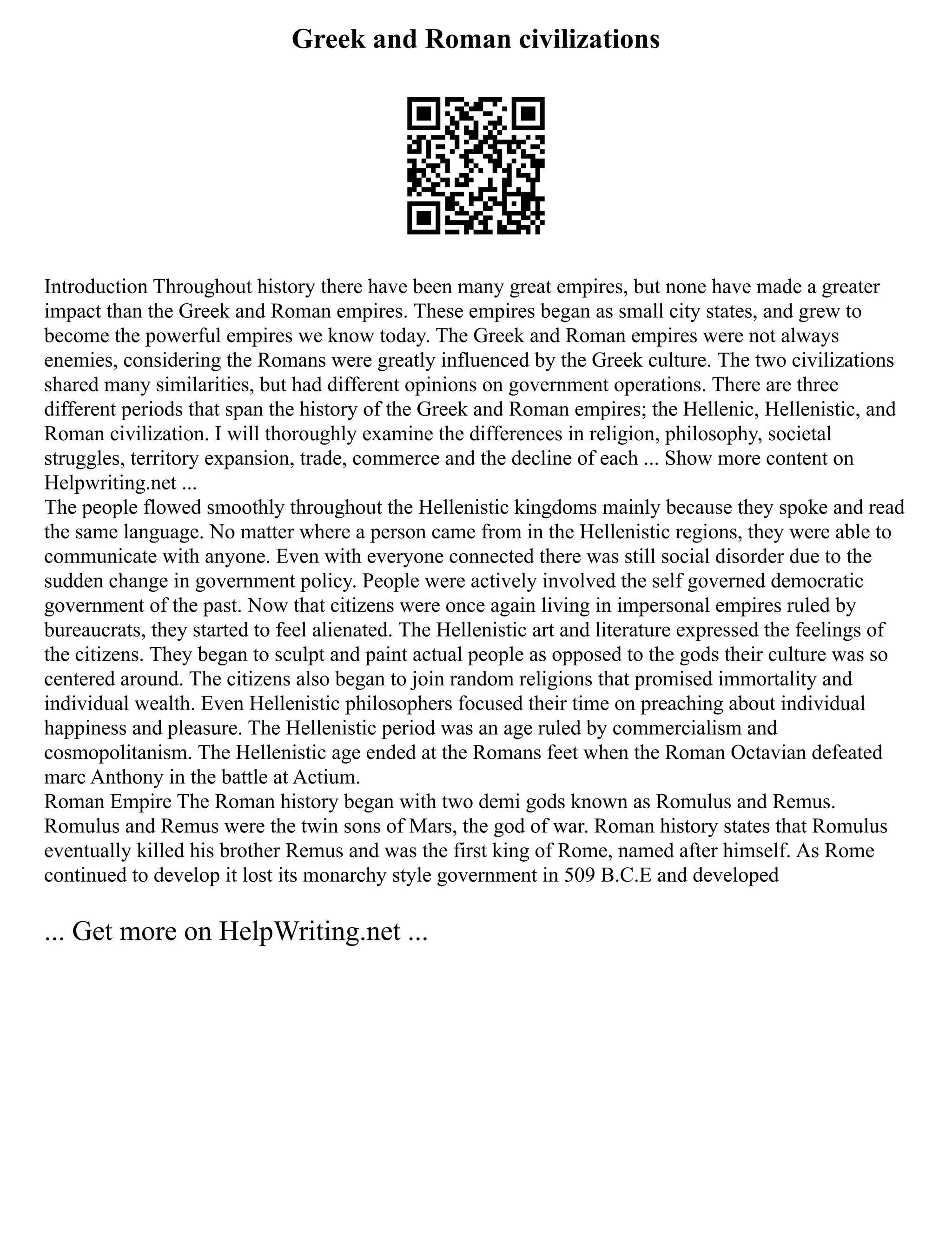 Greek and Roman civilizations
Introduction Throughout history there have been many great empires, but none have made a greater
impact than the Greek and Roman empires. These empires began as small city states, and grew to
become the powerful empires we know today. The Greek and Roman empires were not always
enemies, considering the Romans were greatly influenced by the Greek culture. The two civilizations
shared many similarities, but had different opinions on government operations. There are three
different periods that span the history of the Greek and Roman empires; the Hellenic, Hellenistic, and
Roman civilization. I will thoroughly examine the differences in religion, philosophy, societal
struggles, territory expansion, trade, commerce and the decline of each ... Show more content on
Helpwriting.net ...
The people flowed smoothly throughout the Hellenistic kingdoms mainly because they spoke and read
the same language. No matter where a person came from in the Hellenistic regions, they were able to
communicate with anyone. Even with everyone connected there was still social disorder due to the
sudden change in government policy. People were actively involved the self governed democratic
government of the past. Now that citizens were once again living in impersonal empires ruled by
bureaucrats, they started to feel alienated. The Hellenistic art and literature expressed the feelings of
the citizens. They began to sculpt and paint actual people as opposed to the gods their culture was so
centered around. The citizens also began to join random religions that promised immortality and
individual wealth. Even Hellenistic philosophers focused their time on preaching about individual
happiness and pleasure. The Hellenistic period was an age ruled by commercialism and
cosmopolitanism. The Hellenistic age ended at the Romans feet when the Roman Octavian defeated
marc Anthony in the battle at Actium.
Roman Empire The Roman history began with two demi gods known as Romulus and Remus.
Romulus and Remus were the twin sons of Mars, the god of war. Roman history states that Romulus
eventually killed his brother Remus and was the first king of Rome, named after himself. As Rome
continued to develop it lost its monarchy style government in 509 B.C.E and developed
... Get more on HelpWriting.net ...
 
