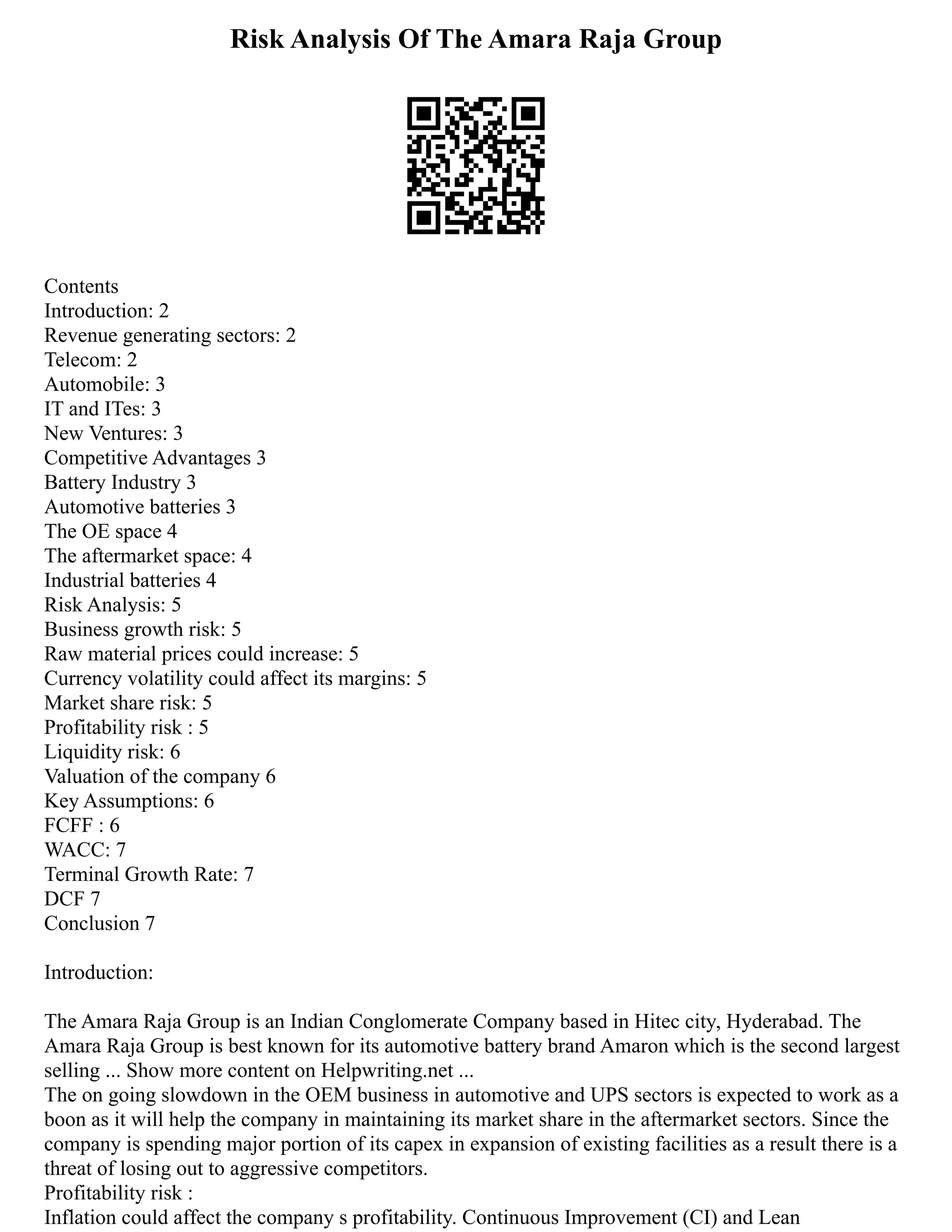 Risk Analysis Of The Amara Raja Group
Contents
Introduction: 2
Revenue generating sectors: 2
Telecom: 2
Automobile: 3
IT and ITes: 3
New Ventures: 3
Competitive Advantages 3
Battery Industry 3
Automotive batteries 3
The OE space 4
The aftermarket space: 4
Industrial batteries 4
Risk Analysis: 5
Business growth risk: 5
Raw material prices could increase: 5
Currency volatility could affect its margins: 5
Market share risk: 5
Profitability risk : 5
Liquidity risk: 6
Valuation of the company 6
Key Assumptions: 6
FCFF : 6
WACC: 7
Terminal Growth Rate: 7
DCF 7
Conclusion 7
Introduction:
The Amara Raja Group is an Indian Conglomerate Company based in Hitec city, Hyderabad. The
Amara Raja Group is best known for its automotive battery brand Amaron which is the second largest
selling ... Show more content on Helpwriting.net ...
The on going slowdown in the OEM business in automotive and UPS sectors is expected to work as a
boon as it will help the company in maintaining its market share in the aftermarket sectors. Since the
company is spending major portion of its capex in expansion of existing facilities as a result there is a
threat of losing out to aggressive competitors.
Profitability risk :
Inflation could affect the company s profitability. Continuous Improvement (CI) and Lean
 