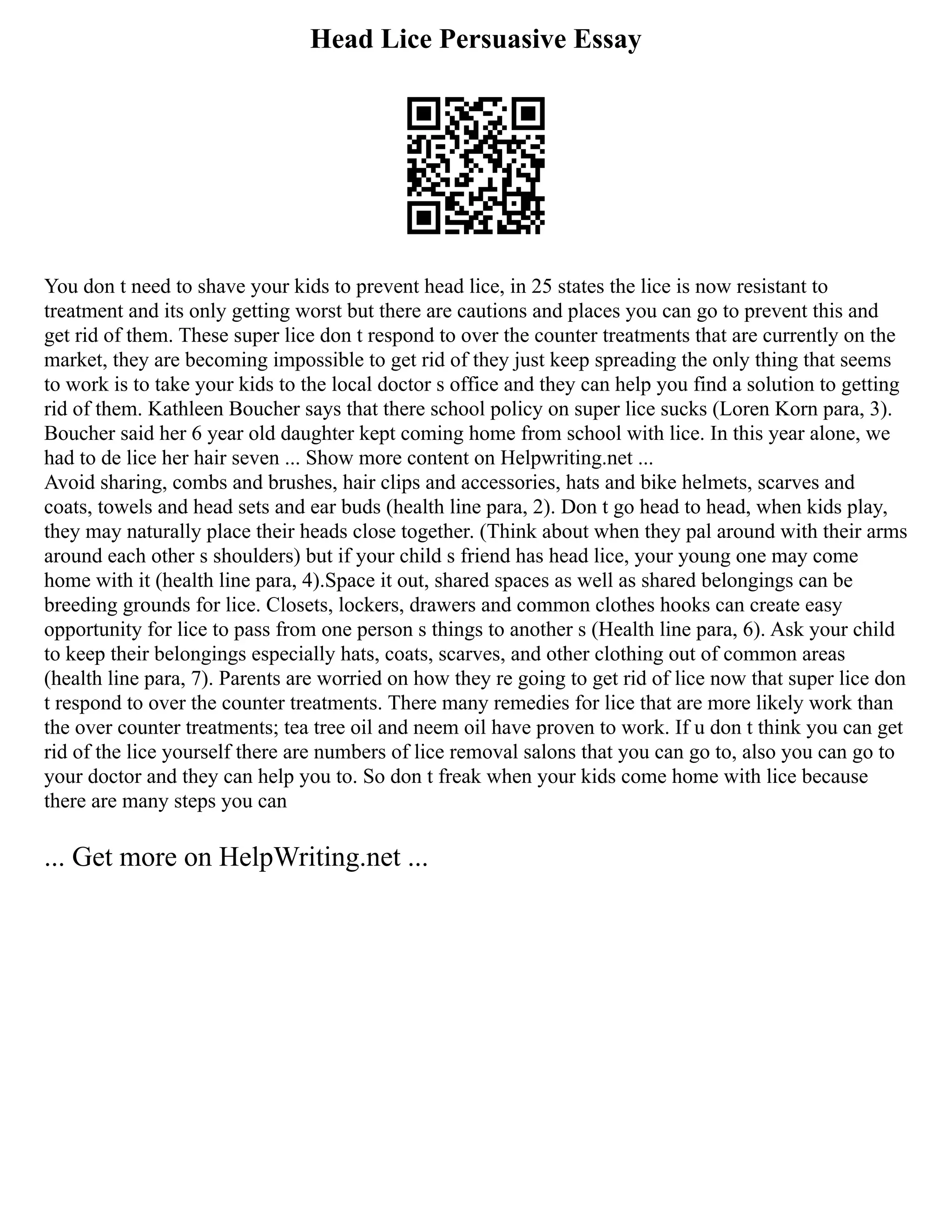 Head Lice Persuasive Essay
You don t need to shave your kids to prevent head lice, in 25 states the lice is now resistant to
treatment and its only getting worst but there are cautions and places you can go to prevent this and
get rid of them. These super lice don t respond to over the counter treatments that are currently on the
market, they are becoming impossible to get rid of they just keep spreading the only thing that seems
to work is to take your kids to the local doctor s office and they can help you find a solution to getting
rid of them. Kathleen Boucher says that there school policy on super lice sucks (Loren Korn para, 3).
Boucher said her 6 year old daughter kept coming home from school with lice. In this year alone, we
had to de lice her hair seven ... Show more content on Helpwriting.net ...
Avoid sharing, combs and brushes, hair clips and accessories, hats and bike helmets, scarves and
coats, towels and head sets and ear buds (health line para, 2). Don t go head to head, when kids play,
they may naturally place their heads close together. (Think about when they pal around with their arms
around each other s shoulders) but if your child s friend has head lice, your young one may come
home with it (health line para, 4).Space it out, shared spaces as well as shared belongings can be
breeding grounds for lice. Closets, lockers, drawers and common clothes hooks can create easy
opportunity for lice to pass from one person s things to another s (Health line para, 6). Ask your child
to keep their belongings especially hats, coats, scarves, and other clothing out of common areas
(health line para, 7). Parents are worried on how they re going to get rid of lice now that super lice don
t respond to over the counter treatments. There many remedies for lice that are more likely work than
the over counter treatments; tea tree oil and neem oil have proven to work. If u don t think you can get
rid of the lice yourself there are numbers of lice removal salons that you can go to, also you can go to
your doctor and they can help you to. So don t freak when your kids come home with lice because
there are many steps you can
... Get more on HelpWriting.net ...
 