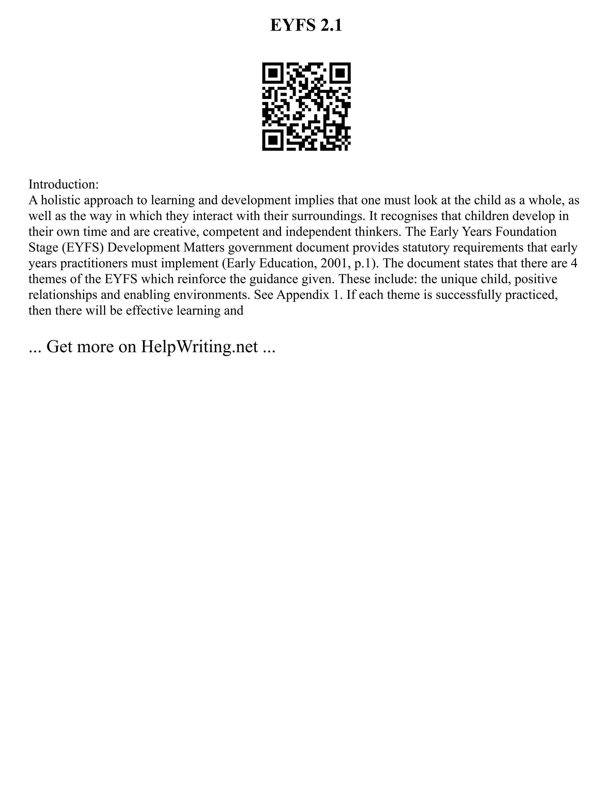 EYFS 2.1
Introduction:
A holistic approach to learning and development implies that one must look at the child as a whole, as
well as the way in which they interact with their surroundings. It recognises that children develop in
their own time and are creative, competent and independent thinkers. The Early Years Foundation
Stage (EYFS) Development Matters government document provides statutory requirements that early
years practitioners must implement (Early Education, 2001, p.1). The document states that there are 4
themes of the EYFS which reinforce the guidance given. These include: the unique child, positive
relationships and enabling environments. See Appendix 1. If each theme is successfully practiced,
then there will be effective learning and
... Get more on HelpWriting.net ...
 