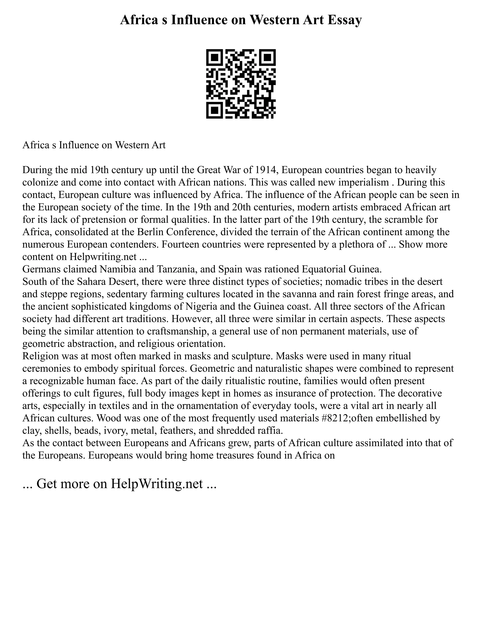 Africa s Influence on Western Art Essay
Africa s Influence on Western Art
During the mid 19th century up until the Great War of 1914, European countries began to heavily
colonize and come into contact with African nations. This was called new imperialism . During this
contact, European culture was influenced by Africa. The influence of the African people can be seen in
the European society of the time. In the 19th and 20th centuries, modern artists embraced African art
for its lack of pretension or formal qualities. In the latter part of the 19th century, the scramble for
Africa, consolidated at the Berlin Conference, divided the terrain of the African continent among the
numerous European contenders. Fourteen countries were represented by a plethora of ... Show more
content on Helpwriting.net ...
Germans claimed Namibia and Tanzania, and Spain was rationed Equatorial Guinea.
South of the Sahara Desert, there were three distinct types of societies; nomadic tribes in the desert
and steppe regions, sedentary farming cultures located in the savanna and rain forest fringe areas, and
the ancient sophisticated kingdoms of Nigeria and the Guinea coast. All three sectors of the African
society had different art traditions. However, all three were similar in certain aspects. These aspects
being the similar attention to craftsmanship, a general use of non permanent materials, use of
geometric abstraction, and religious orientation.
Religion was at most often marked in masks and sculpture. Masks were used in many ritual
ceremonies to embody spiritual forces. Geometric and naturalistic shapes were combined to represent
a recognizable human face. As part of the daily ritualistic routine, families would often present
offerings to cult figures, full body images kept in homes as insurance of protection. The decorative
arts, especially in textiles and in the ornamentation of everyday tools, were a vital art in nearly all
African cultures. Wood was one of the most frequently used materials #8212;often embellished by
clay, shells, beads, ivory, metal, feathers, and shredded raffia.
As the contact between Europeans and Africans grew, parts of African culture assimilated into that of
the Europeans. Europeans would bring home treasures found in Africa on
... Get more on HelpWriting.net ...
 