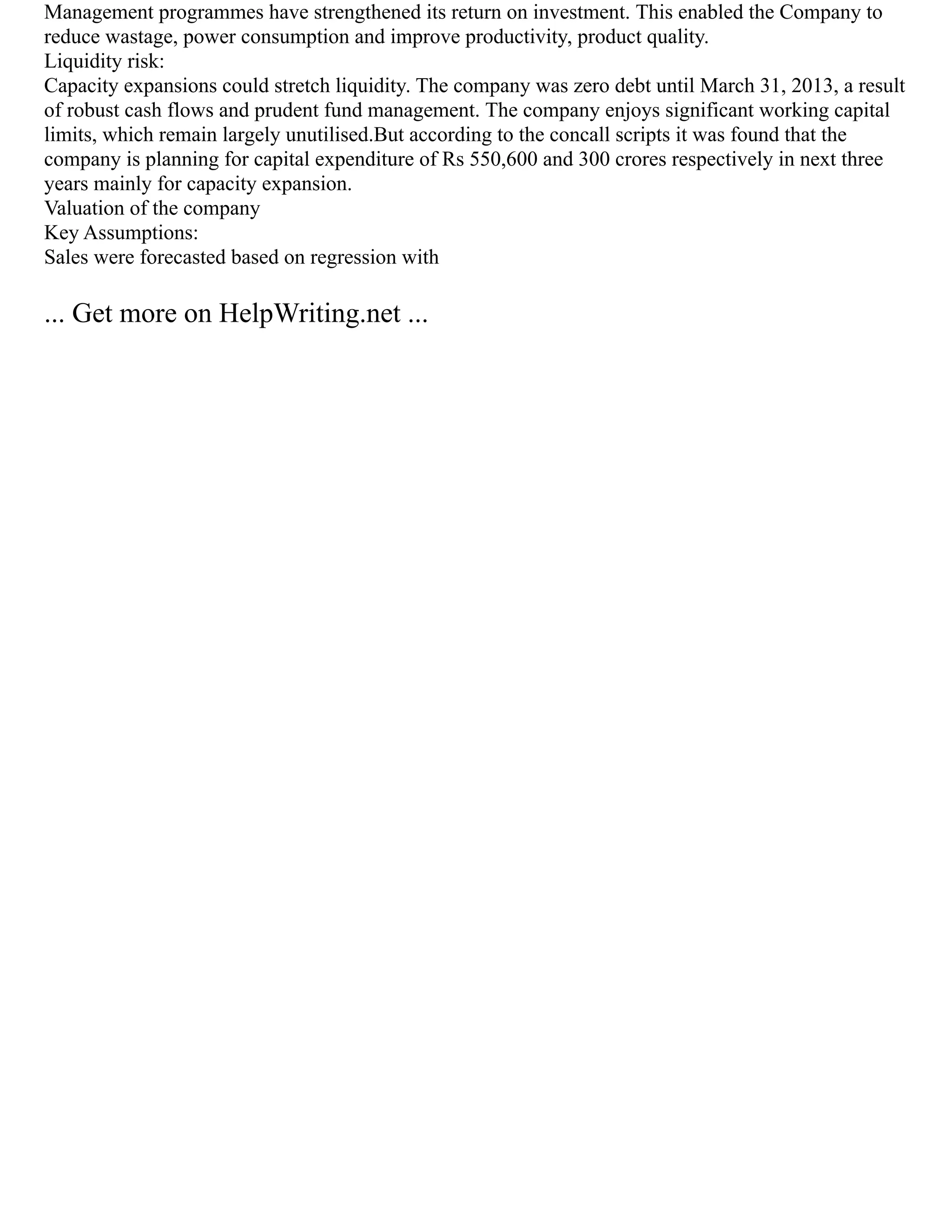Management programmes have strengthened its return on investment. This enabled the Company to
reduce wastage, power consumption and improve productivity, product quality.
Liquidity risk:
Capacity expansions could stretch liquidity. The company was zero debt until March 31, 2013, a result
of robust cash flows and prudent fund management. The company enjoys significant working capital
limits, which remain largely unutilised.But according to the concall scripts it was found that the
company is planning for capital expenditure of Rs 550,600 and 300 crores respectively in next three
years mainly for capacity expansion.
Valuation of the company
Key Assumptions:
Sales were forecasted based on regression with
... Get more on HelpWriting.net ...
 