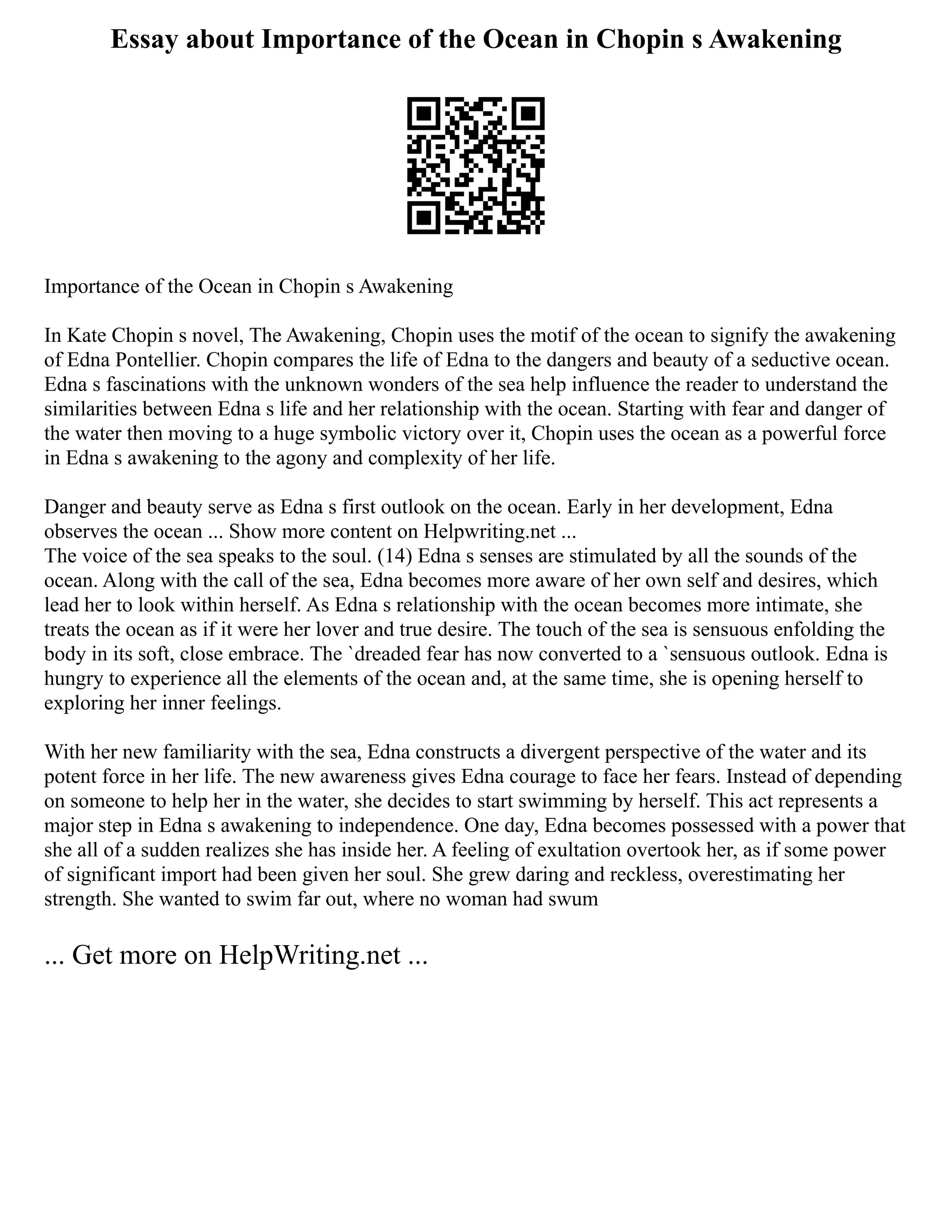 Essay about Importance of the Ocean in Chopin s Awakening
Importance of the Ocean in Chopin s Awakening
In Kate Chopin s novel, The Awakening, Chopin uses the motif of the ocean to signify the awakening
of Edna Pontellier. Chopin compares the life of Edna to the dangers and beauty of a seductive ocean.
Edna s fascinations with the unknown wonders of the sea help influence the reader to understand the
similarities between Edna s life and her relationship with the ocean. Starting with fear and danger of
the water then moving to a huge symbolic victory over it, Chopin uses the ocean as a powerful force
in Edna s awakening to the agony and complexity of her life.
Danger and beauty serve as Edna s first outlook on the ocean. Early in her development, Edna
observes the ocean ... Show more content on Helpwriting.net ...
The voice of the sea speaks to the soul. (14) Edna s senses are stimulated by all the sounds of the
ocean. Along with the call of the sea, Edna becomes more aware of her own self and desires, which
lead her to look within herself. As Edna s relationship with the ocean becomes more intimate, she
treats the ocean as if it were her lover and true desire. The touch of the sea is sensuous enfolding the
body in its soft, close embrace. The `dreaded fear has now converted to a `sensuous outlook. Edna is
hungry to experience all the elements of the ocean and, at the same time, she is opening herself to
exploring her inner feelings.
With her new familiarity with the sea, Edna constructs a divergent perspective of the water and its
potent force in her life. The new awareness gives Edna courage to face her fears. Instead of depending
on someone to help her in the water, she decides to start swimming by herself. This act represents a
major step in Edna s awakening to independence. One day, Edna becomes possessed with a power that
she all of a sudden realizes she has inside her. A feeling of exultation overtook her, as if some power
of significant import had been given her soul. She grew daring and reckless, overestimating her
strength. She wanted to swim far out, where no woman had swum
... Get more on HelpWriting.net ...
 