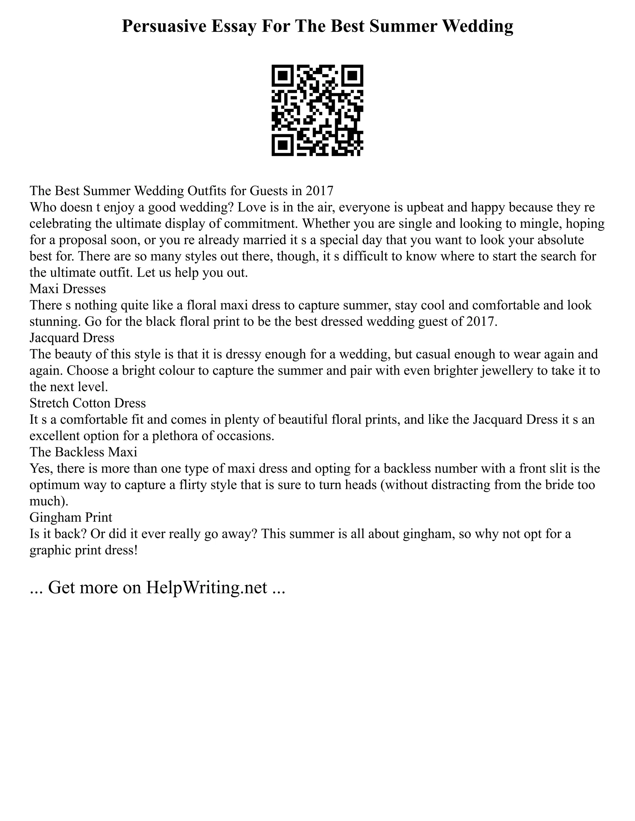 Persuasive Essay For The Best Summer Wedding
The Best Summer Wedding Outfits for Guests in 2017
Who doesn t enjoy a good wedding? Love is in the air, everyone is upbeat and happy because they re
celebrating the ultimate display of commitment. Whether you are single and looking to mingle, hoping
for a proposal soon, or you re already married it s a special day that you want to look your absolute
best for. There are so many styles out there, though, it s difficult to know where to start the search for
the ultimate outfit. Let us help you out.
Maxi Dresses
There s nothing quite like a floral maxi dress to capture summer, stay cool and comfortable and look
stunning. Go for the black floral print to be the best dressed wedding guest of 2017.
Jacquard Dress
The beauty of this style is that it is dressy enough for a wedding, but casual enough to wear again and
again. Choose a bright colour to capture the summer and pair with even brighter jewellery to take it to
the next level.
Stretch Cotton Dress
It s a comfortable fit and comes in plenty of beautiful floral prints, and like the Jacquard Dress it s an
excellent option for a plethora of occasions.
The Backless Maxi
Yes, there is more than one type of maxi dress and opting for a backless number with a front slit is the
optimum way to capture a flirty style that is sure to turn heads (without distracting from the bride too
much).
Gingham Print
Is it back? Or did it ever really go away? This summer is all about gingham, so why not opt for a
graphic print dress!
... Get more on HelpWriting.net ...
 