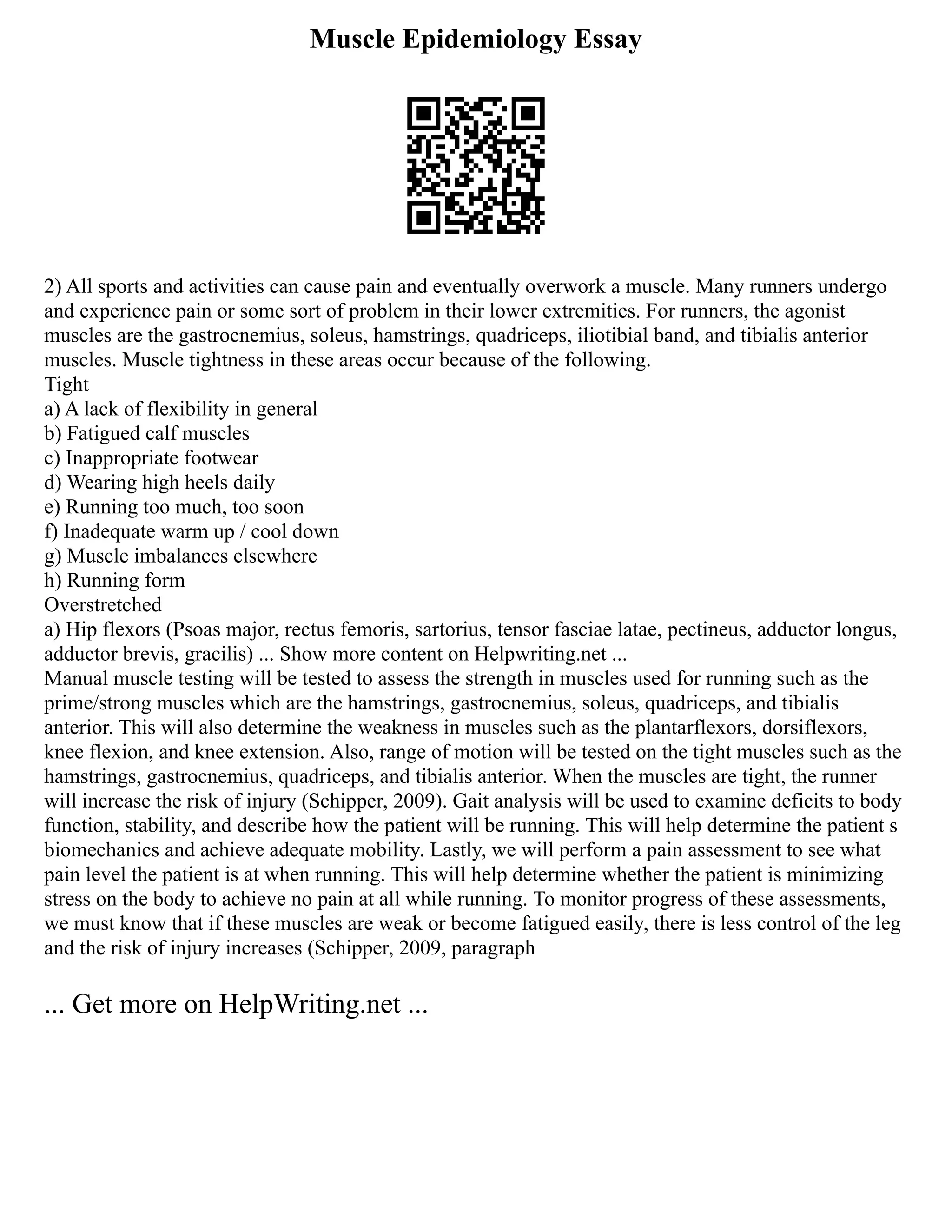 Muscle Epidemiology Essay
2) All sports and activities can cause pain and eventually overwork a muscle. Many runners undergo
and experience pain or some sort of problem in their lower extremities. For runners, the agonist
muscles are the gastrocnemius, soleus, hamstrings, quadriceps, iliotibial band, and tibialis anterior
muscles. Muscle tightness in these areas occur because of the following.
Tight
a) A lack of flexibility in general
b) Fatigued calf muscles
c) Inappropriate footwear
d) Wearing high heels daily
e) Running too much, too soon
f) Inadequate warm up / cool down
g) Muscle imbalances elsewhere
h) Running form
Overstretched
a) Hip flexors (Psoas major, rectus femoris, sartorius, tensor fasciae latae, pectineus, adductor longus,
adductor brevis, gracilis) ... Show more content on Helpwriting.net ...
Manual muscle testing will be tested to assess the strength in muscles used for running such as the
prime/strong muscles which are the hamstrings, gastrocnemius, soleus, quadriceps, and tibialis
anterior. This will also determine the weakness in muscles such as the plantarflexors, dorsiflexors,
knee flexion, and knee extension. Also, range of motion will be tested on the tight muscles such as the
hamstrings, gastrocnemius, quadriceps, and tibialis anterior. When the muscles are tight, the runner
will increase the risk of injury (Schipper, 2009). Gait analysis will be used to examine deficits to body
function, stability, and describe how the patient will be running. This will help determine the patient s
biomechanics and achieve adequate mobility. Lastly, we will perform a pain assessment to see what
pain level the patient is at when running. This will help determine whether the patient is minimizing
stress on the body to achieve no pain at all while running. To monitor progress of these assessments,
we must know that if these muscles are weak or become fatigued easily, there is less control of the leg
and the risk of injury increases (Schipper, 2009, paragraph
... Get more on HelpWriting.net ...
 