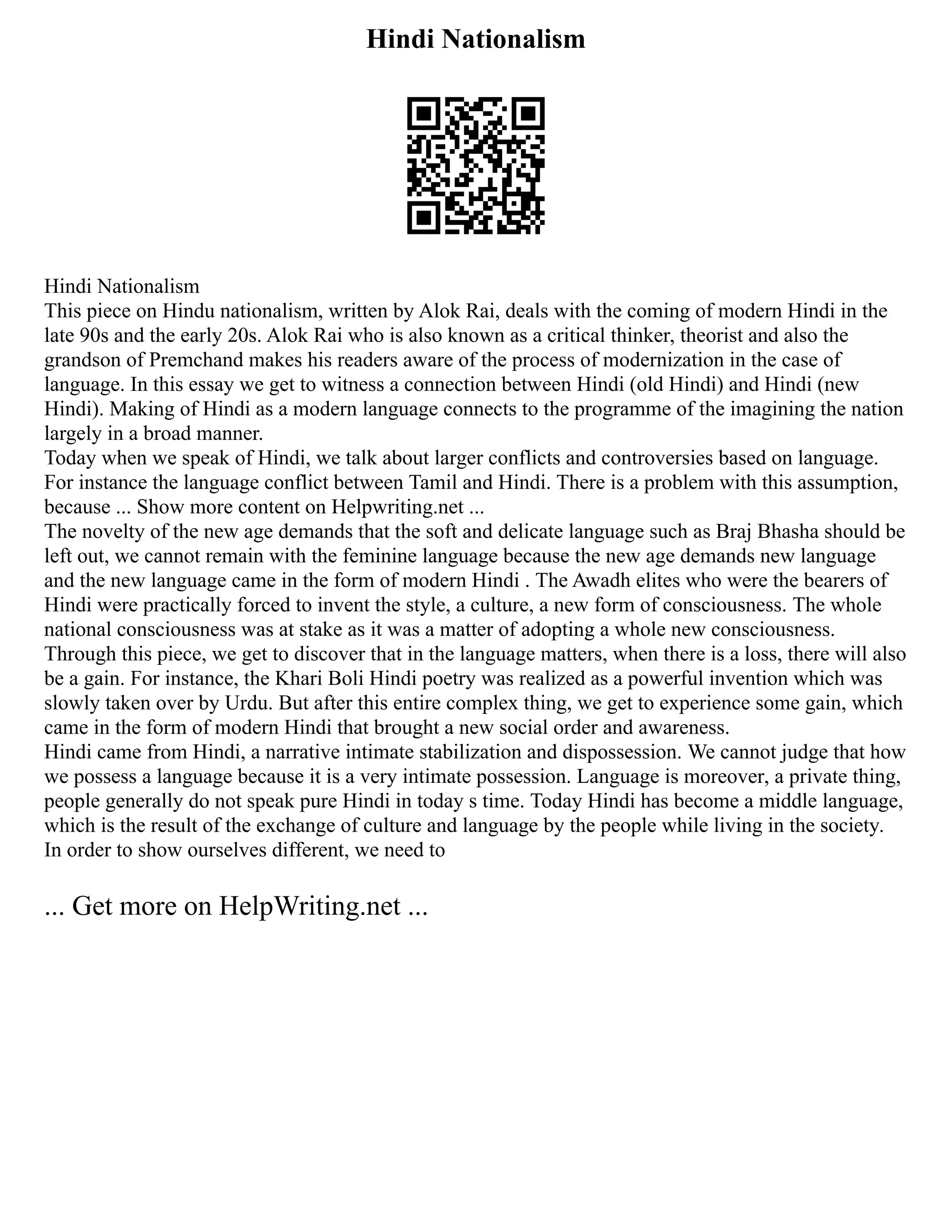 Hindi Nationalism
Hindi Nationalism
This piece on Hindu nationalism, written by Alok Rai, deals with the coming of modern Hindi in the
late 90s and the early 20s. Alok Rai who is also known as a critical thinker, theorist and also the
grandson of Premchand makes his readers aware of the process of modernization in the case of
language. In this essay we get to witness a connection between Hindi (old Hindi) and Hindi (new
Hindi). Making of Hindi as a modern language connects to the programme of the imagining the nation
largely in a broad manner.
Today when we speak of Hindi, we talk about larger conflicts and controversies based on language.
For instance the language conflict between Tamil and Hindi. There is a problem with this assumption,
because ... Show more content on Helpwriting.net ...
The novelty of the new age demands that the soft and delicate language such as Braj Bhasha should be
left out, we cannot remain with the feminine language because the new age demands new language
and the new language came in the form of modern Hindi . The Awadh elites who were the bearers of
Hindi were practically forced to invent the style, a culture, a new form of consciousness. The whole
national consciousness was at stake as it was a matter of adopting a whole new consciousness.
Through this piece, we get to discover that in the language matters, when there is a loss, there will also
be a gain. For instance, the Khari Boli Hindi poetry was realized as a powerful invention which was
slowly taken over by Urdu. But after this entire complex thing, we get to experience some gain, which
came in the form of modern Hindi that brought a new social order and awareness.
Hindi came from Hindi, a narrative intimate stabilization and dispossession. We cannot judge that how
we possess a language because it is a very intimate possession. Language is moreover, a private thing,
people generally do not speak pure Hindi in today s time. Today Hindi has become a middle language,
which is the result of the exchange of culture and language by the people while living in the society.
In order to show ourselves different, we need to
... Get more on HelpWriting.net ...
 