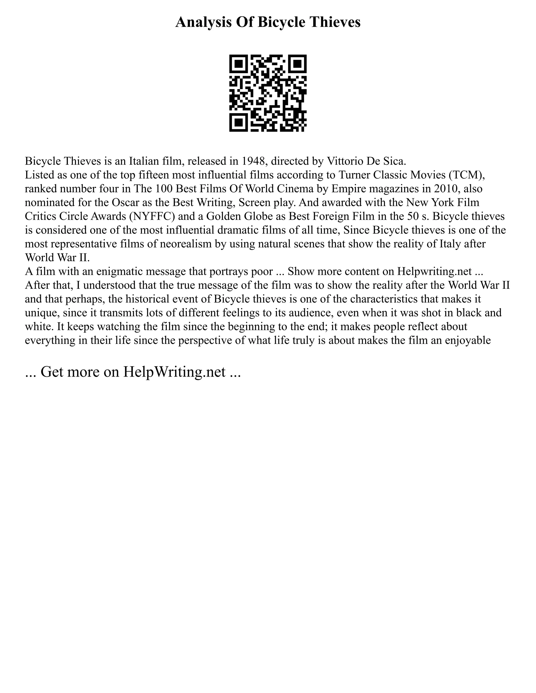 Analysis Of Bicycle Thieves
Bicycle Thieves is an Italian film, released in 1948, directed by Vittorio De Sica.
Listed as one of the top fifteen most influential films according to Turner Classic Movies (TCM),
ranked number four in The 100 Best Films Of World Cinema by Empire magazines in 2010, also
nominated for the Oscar as the Best Writing, Screen play. And awarded with the New York Film
Critics Circle Awards (NYFFC) and a Golden Globe as Best Foreign Film in the 50 s. Bicycle thieves
is considered one of the most influential dramatic films of all time, Since Bicycle thieves is one of the
most representative films of neorealism by using natural scenes that show the reality of Italy after
World War II.
A film with an enigmatic message that portrays poor ... Show more content on Helpwriting.net ...
After that, I understood that the true message of the film was to show the reality after the World War II
and that perhaps, the historical event of Bicycle thieves is one of the characteristics that makes it
unique, since it transmits lots of different feelings to its audience, even when it was shot in black and
white. It keeps watching the film since the beginning to the end; it makes people reflect about
everything in their life since the perspective of what life truly is about makes the film an enjoyable
... Get more on HelpWriting.net ...
 