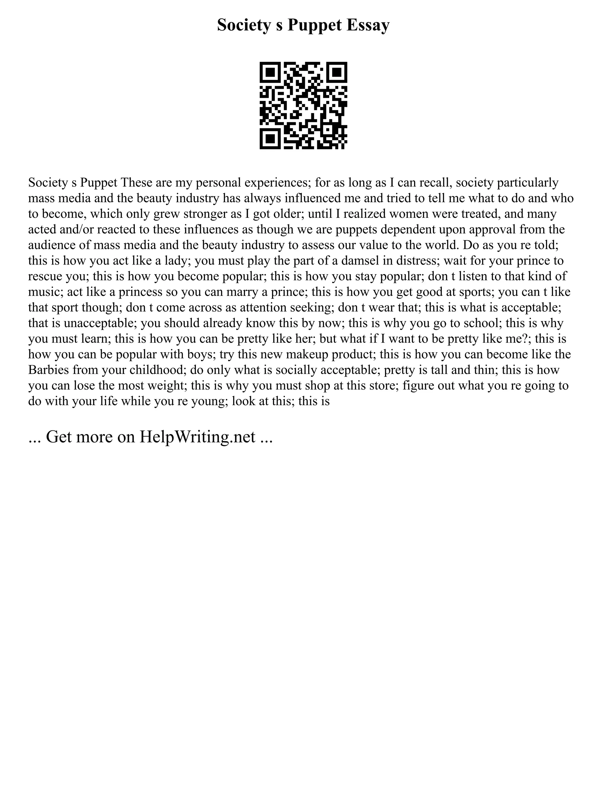 Society s Puppet Essay
Society s Puppet These are my personal experiences; for as long as I can recall, society particularly
mass media and the beauty industry has always influenced me and tried to tell me what to do and who
to become, which only grew stronger as I got older; until I realized women were treated, and many
acted and/or reacted to these influences as though we are puppets dependent upon approval from the
audience of mass media and the beauty industry to assess our value to the world. Do as you re told;
this is how you act like a lady; you must play the part of a damsel in distress; wait for your prince to
rescue you; this is how you become popular; this is how you stay popular; don t listen to that kind of
music; act like a princess so you can marry a prince; this is how you get good at sports; you can t like
that sport though; don t come across as attention seeking; don t wear that; this is what is acceptable;
that is unacceptable; you should already know this by now; this is why you go to school; this is why
you must learn; this is how you can be pretty like her; but what if I want to be pretty like me?; this is
how you can be popular with boys; try this new makeup product; this is how you can become like the
Barbies from your childhood; do only what is socially acceptable; pretty is tall and thin; this is how
you can lose the most weight; this is why you must shop at this store; figure out what you re going to
do with your life while you re young; look at this; this is
... Get more on HelpWriting.net ...
 