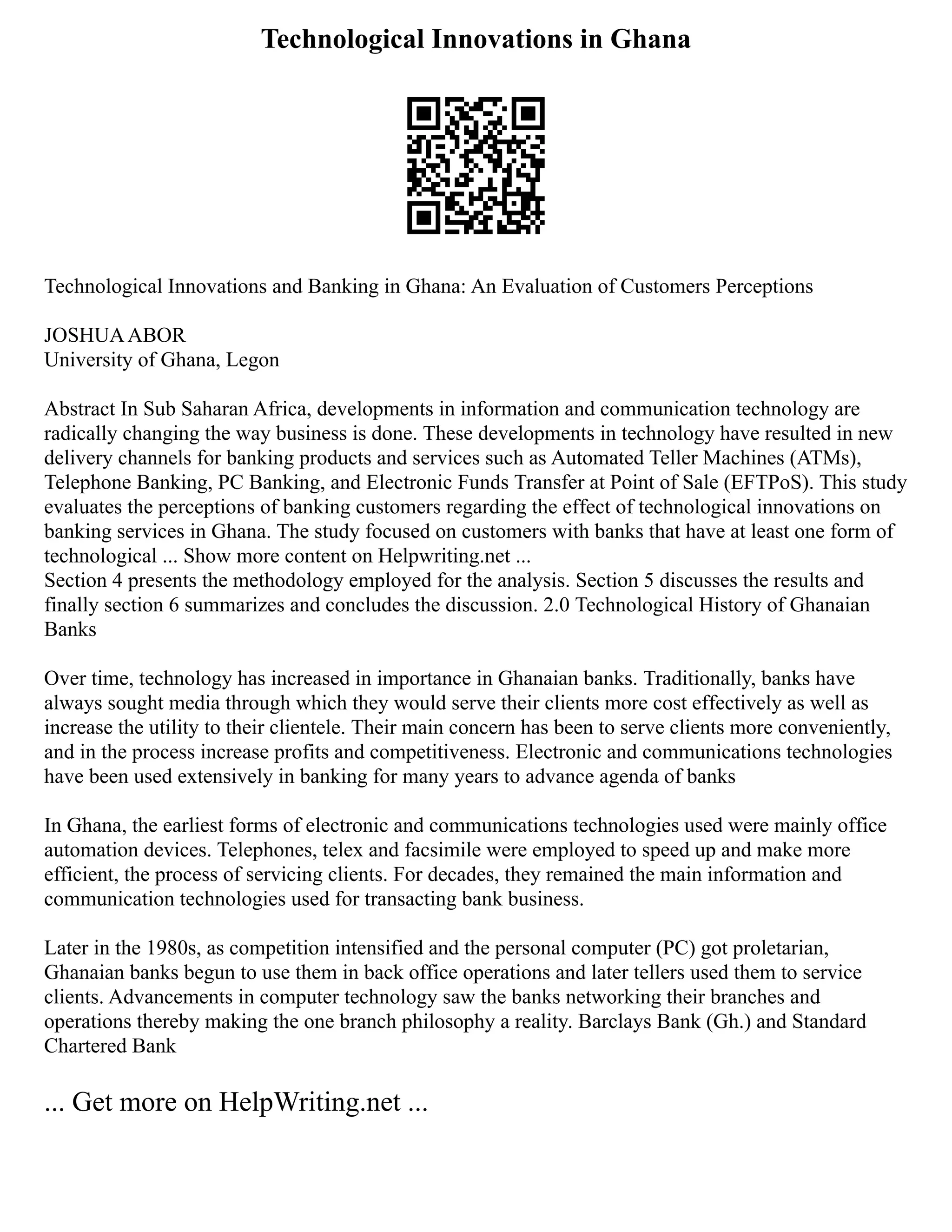Technological Innovations in Ghana
Technological Innovations and Banking in Ghana: An Evaluation of Customers Perceptions
JOSHUAABOR
University of Ghana, Legon
Abstract In Sub Saharan Africa, developments in information and communication technology are
radically changing the way business is done. These developments in technology have resulted in new
delivery channels for banking products and services such as Automated Teller Machines (ATMs),
Telephone Banking, PC Banking, and Electronic Funds Transfer at Point of Sale (EFTPoS). This study
evaluates the perceptions of banking customers regarding the effect of technological innovations on
banking services in Ghana. The study focused on customers with banks that have at least one form of
technological ... Show more content on Helpwriting.net ...
Section 4 presents the methodology employed for the analysis. Section 5 discusses the results and
finally section 6 summarizes and concludes the discussion. 2.0 Technological History of Ghanaian
Banks
Over time, technology has increased in importance in Ghanaian banks. Traditionally, banks have
always sought media through which they would serve their clients more cost effectively as well as
increase the utility to their clientele. Their main concern has been to serve clients more conveniently,
and in the process increase profits and competitiveness. Electronic and communications technologies
have been used extensively in banking for many years to advance agenda of banks
In Ghana, the earliest forms of electronic and communications technologies used were mainly office
automation devices. Telephones, telex and facsimile were employed to speed up and make more
efficient, the process of servicing clients. For decades, they remained the main information and
communication technologies used for transacting bank business.
Later in the 1980s, as competition intensified and the personal computer (PC) got proletarian,
Ghanaian banks begun to use them in back office operations and later tellers used them to service
clients. Advancements in computer technology saw the banks networking their branches and
operations thereby making the one branch philosophy a reality. Barclays Bank (Gh.) and Standard
Chartered Bank
... Get more on HelpWriting.net ...
 