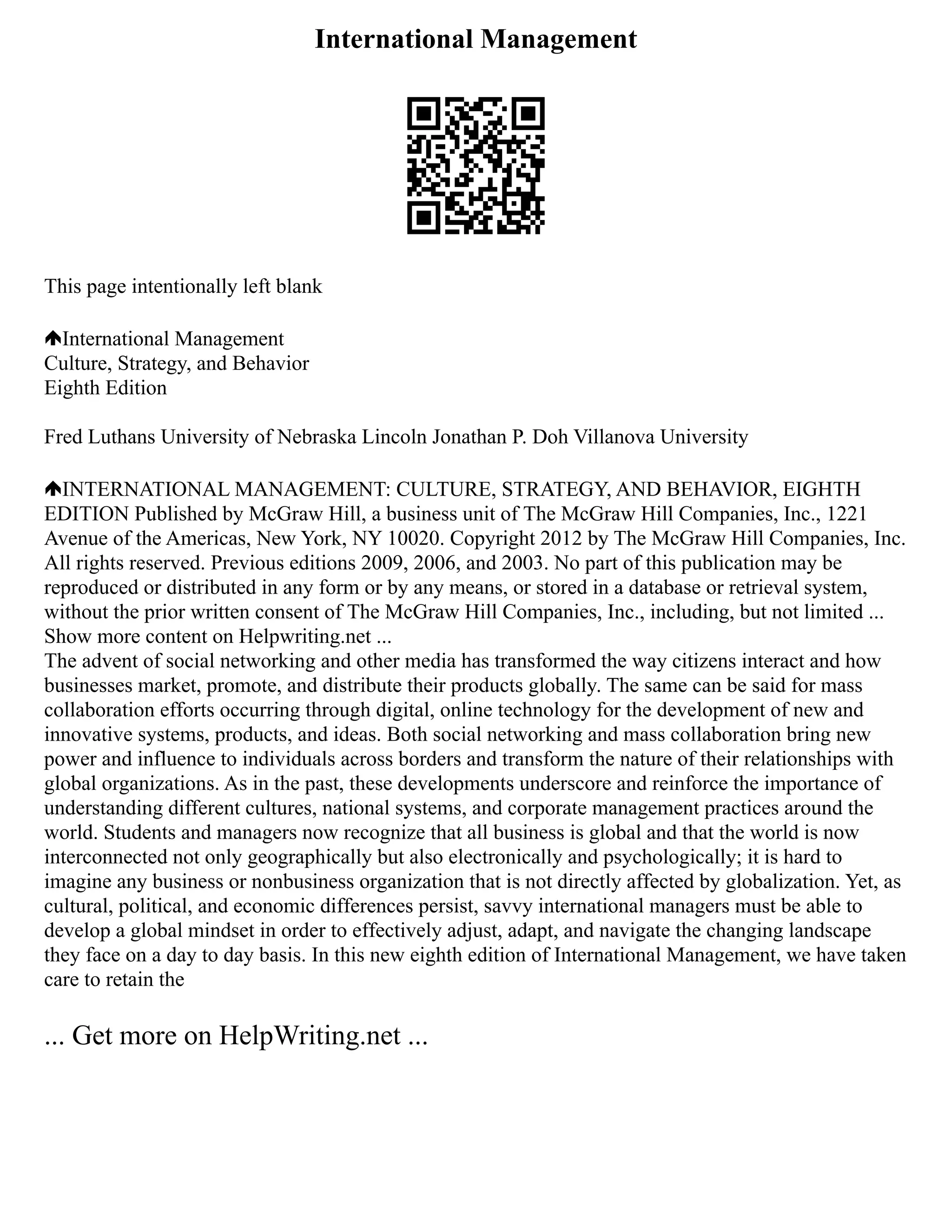 International Management
This page intentionally left blank
International Management
Culture, Strategy, and Behavior
Eighth Edition
Fred Luthans University of Nebraska Lincoln Jonathan P. Doh Villanova University
INTERNATIONAL MANAGEMENT: CULTURE, STRATEGY, AND BEHAVIOR, EIGHTH
EDITION Published by McGraw Hill, a business unit of The McGraw Hill Companies, Inc., 1221
Avenue of the Americas, New York, NY 10020. Copyright 2012 by The McGraw Hill Companies, Inc.
All rights reserved. Previous editions 2009, 2006, and 2003. No part of this publication may be
reproduced or distributed in any form or by any means, or stored in a database or retrieval system,
without the prior written consent of The McGraw Hill Companies, Inc., including, but not limited ...
Show more content on Helpwriting.net ...
The advent of social networking and other media has transformed the way citizens interact and how
businesses market, promote, and distribute their products globally. The same can be said for mass
collaboration efforts occurring through digital, online technology for the development of new and
innovative systems, products, and ideas. Both social networking and mass collaboration bring new
power and influence to individuals across borders and transform the nature of their relationships with
global organizations. As in the past, these developments underscore and reinforce the importance of
understanding different cultures, national systems, and corporate management practices around the
world. Students and managers now recognize that all business is global and that the world is now
interconnected not only geographically but also electronically and psychologically; it is hard to
imagine any business or nonbusiness organization that is not directly affected by globalization. Yet, as
cultural, political, and economic differences persist, savvy international managers must be able to
develop a global mindset in order to effectively adjust, adapt, and navigate the changing landscape
they face on a day to day basis. In this new eighth edition of International Management, we have taken
care to retain the
... Get more on HelpWriting.net ...
 
