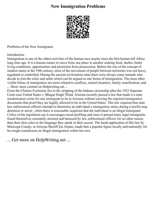 New Immigration Problems
Problems of the New Immigrants
Introduction
Immigration is one of the oldest activities of the human race maybe since the first human left Africa
long time ago. It is a human nature to move from one place to another seeking food, shelter, better
living conditions, opportunities and protection from prosecution. Before the rise of the concept of
modern states in the 19th century, most of the movement of people between territories was not heavy
regulated or controlled. During the ancient civilizations time there were always some nomads who
decide to join the cities and settle which can be argued as one forms of immigration. The most other
visible forms of immigration are more related to conflicts, natural disasters, family reunification, and
... Show more content on Helpwriting.net ...
From the Chinese Exclusion Act to the stripping of the Indians citizenship after the 1923 Supreme
Court case United States v. Bhagat Singh Thind. Arizona recently passed a law that made it a state
misdemeanor crime for any immigrant to be in Arizona without carrying the required immigration
documents that proof they are legally allowed to be in the United States. This law required that state
law enforcement officers attempt to determine an individual s immigration status during a lawful stop,
detention or arrest , when there is reasonable suspicion that the individual is an illegal immigrant.
Critics of the legislation say it encourages racial profiling and since it passed many legal immigrants
found themselves constantly arrested and harassed by law enforcement officers for no other reason
than their skin color or the language they speak or their accent. The harsh application of this law by
Maricopa County, in Arizona Sheriff Joe Arpaio, made him a popular figure locally and nationally for
his tough crackdowns on illegal immigration within his own
... Get more on HelpWriting.net ...
 
