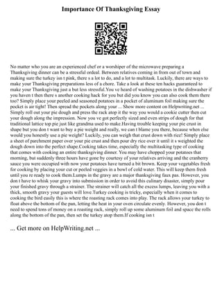 Importance Of Thanksgiving Essay
No matter who you are an experienced chef or a worshiper of the microwave preparing a
Thanksgiving dinner can be a stressful ordeal. Between relatives coming in from out of town and
making sure the turkey isn t pink, there s a lot to do, and a lot to multitask. Luckily, there are ways to
make your Thanksgiving preparations less of a chore. Take a look at these ten hacks guaranteed to
make your Thanksgiving just a but less stressful.You ve heard of washing potatoes in the dishwasher if
you haven t then there s another cooking hack for you but did you know you can also cook them there
too? Simply place your peeled and seasoned potatoes in a pocket of aluminum foil making sure the
pocket is air tight! Then spread the pockets along your ... Show more content on Helpwriting.net ...
Simply roll out your pie dough and press the rack atop it the way you would a cookie cutter then cut
your dough along the impression. Now you ve got perfectly sized and even strips of dough for that
traditional lattice top pie just like grandma used to make.Having trouble keeping your pie crust in
shape but you don t want to buy a pie weight and really, we can t blame you there, because when else
would you honestly use a pie weight? Luckily, you can weigh that crust down with rice! Simply place
a sheet of parchment paper over your pie crust and then pour dry rice over it until it s weighted the
dough down into the perfect shape.Cooking takes time, especially the multitasking type of cooking
that comes with cooking an entire thanksgiving dinner. You may have chopped your potatoes that
morning, but suddenly three hours have gone by courtesy of your relatives arriving and the cranberry
sauce you were occupied with now your potatoes have turned a bit brown. Keep your vegetables fresh
for cooking by placing your cut or peeled veggies in a bowl of cold water. This will keep them fresh
until you re ready to cook them.Lumps in the gravy are a major thanksgiving faux pas. However, you
don t have to whisk your gravy into submission in order to avoid this culinary disaster, simply pour
your finished gravy through a strainer. The strainer will catch all the excess lumps, leaving you with a
thick, smooth gravy your guests will love.Turkey cooking is tricky, especially when it comes to
cooking the bird easily this is where the roasting rack comes into play. The rack allows your turkey to
float above the bottom of the pan, letting the heat in your oven circulate evenly. However, you don t
need to spend tons of money on a roasting rack, simply roll up some aluminum foil and space the rolls
along the bottom of the pan, then set the turkey atop them.If cooking isn t
... Get more on HelpWriting.net ...
 