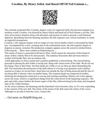 Coraline, By Henry Selick And Based Off Of Neil Gaiman s...
The critically acclaimed film, Coraline, depicts a tale of a neglected child who becomes tangled in an
insidious world. Coraline, was directed by Henry Selick and based off of Neil Gaiman s novella. This
story mixes horror elements along with adventure and mystery in order to present a well balanced
depiction. Benefitting from the haunting narration, the title sequence uses various mechanics to create
an impactful arrangement.
Coraline s, title sequence begins with an image of worn, brown leather which is surrounded by black
lace. Accompanied by a slow, creeping start in the orchestrated music, the title sequence begins to
dispense an uneasy sensation.The production company appears across the screen in stitched letters.
Following the ... Show more content on Helpwriting.net ...
This nature of music is associated with horror films, which causes the relocation of this brand of
music within a family film to be idiosyncratic. The audience dissociates their previous notion a
cordial, kid friendly film, into an ominous tale.
A doll approaches us from a portal and is quickly grabbed by a clawed being. The clawed belong
proceeds to placing the doll within a sewing mat, along with various tools of the trade. We do not see
this being s face or their body. Yet their hands are visible as we see them go about dismantling the
doll. The meticulous deconstruction of the doll( almost in a loving way) generates such a distinct
reaction as it plays on several fears. Such fears can include the fear of being dissected and the fear of
not being able to discern a face on another being. The creatures hands are composed of needles,
furthering developing the connection to sewing and creating something. Muted, cool colors appears
across the scene, which is a significant change from the warm brown in the beginning sequence. The
pale and sickly colors furthers the horror aspect of the film, followed along by the dusty and elongated
state of the visible furniture.
As the scene continues, the humming and the disjointed voices becomes clear, as if it were responding
to the creation of the new doll. The clarity of the notion of the doll comes the clarity of the voices.
Although we are able to hear the voice, a trance like
... Get more on HelpWriting.net ...
 